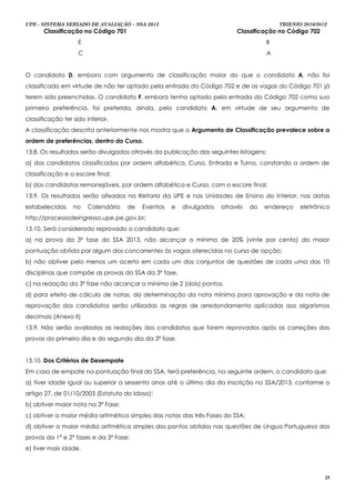 UPE - SISTEMA SERIADO DE AVALIAÇÃO – SSA 2013                                           TRIENIO 2010/2012
       Classificação no Código 701                                        Classificação no Código 702
                    E                                                               B
                    C                                                               A


O candidato D, embora com argumento de classificação maior do que o candidato A, não foi
classificado em virtude de não ter optado pela entrada do Código 702 e de as vagas do Código 701 já
terem sido preenchidas. O candidato F, embora tenha optado pela entrada do Código 702 como sua
primeira preferência, foi preterida, ainda, pelo candidato A, em virtude de seu argumento de
classificação ter sido inferior.
A classificação descrita anteriormente nos mostra que o Argumento de Classificação prevalece sobre a
ordem de preferências, dentro do Curso.
13.8. Os resultados serão divulgados através da publicação das seguintes listagens:
a) dos candidatos classificados por ordem alfabética, Curso, Entrada e Turno, constando a ordem de
classificação e o escore final;
b) dos candidatos remanejáveis, por ordem alfabética e Curso, com o escore final;
13.9. Os resultados serão afixados na Reitoria da UPE e nas Unidades de Ensino do Interior, nas datas
estabelecidas     no    Calendário   de   Eventos   e   divulgados   através   do   endereço   eletrônico
http://processodeingresso.upe.pe.gov.br;
13.10. Será considerado reprovado o candidato que:
a) na prova da 3ª fase do SSA 2013, não alcançar o mínimo de 20% (vinte por cento) da maior
pontuação obtida por algum dos concorrentes às vagas oferecidas no curso de opção;
b) não obtiver pelo menos um acerto em cada um dos conjuntos de questões de cada uma das 10
disciplinas que compõe as provas do SSA da 3ª fase.
c) na redação da 3ª fase não alcançar o mínimo de 2 (dois) pontos.
d) para efeito de cálculo de notas, da determinação da nota mínima para aprovação e da nota de
reprovação dos candidatos serão utilizadas as regras de arredondamento aplicadas aos algarismos
decimais (Anexo II)
13.9. Não serão avaliadas as redações dos candidatos que forem reprovados após as correções das
provas do primeiro dia e do segundo dia da 3ª fase.


13.10. Dos Critérios de Desempate
Em caso de empate na pontuação final do SSA, terá preferência, na seguinte ordem, o candidato que:
a) tiver idade igual ou superior a sessenta anos até o último dia da inscrição no SSA/2013, conforme o
artigo 27, de 01/10/2003 (Estatuto do Idoso);
b) obtiver maior nota na 3ª Fase;
c) obtiver a maior média aritmética simples das notas das três Fases do SSA;
d) obtiver a maior média aritmética simples dos pontos obtidos nas questões de Língua Portuguesa das
provas da 1ª e 2ª fases e da 3ª Fase;
e) tiver mais idade.



                                                                                                        25
 
