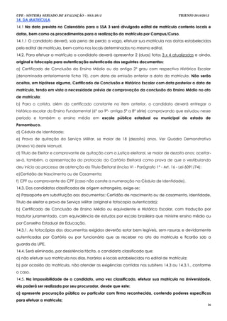 UPE - SISTEMA SERIADO DE AVALIAÇÃO – SSA 2013                                               TRIENIO 2010/2012
14. DA MATRÍCULA
14.1 Na data prevista no Calendário para o SSA 3 será divulgado edital de matrícula contento locais e
datas, bem como os procedimentos para a realização da matrícula por Campus/Curso.
14.1.1 O candidato deverá, sob pena de perda a vaga, efetuar sua matrícula nas datas estabelecidas
pelo edital de matrícula, bem como nos locais determinados no mesmo edital.
14.2. Para efetuar a matrícula o candidato deverá apresentar 2 (duas) fotos 3 x 4 atualizadas e ainda,
original e fotocopia para autenticação autenticada dos seguintes documentos:
a) Certificado de Conclusão do Ensino Médio ou do antigo 2º grau com respectivo Histórico Escolar
(denominada anteriormente ficha 19), com data de emissão anterior a data da matrícula. Não serão
aceitos, em hipótese alguma, Certificado de Conclusão e Histórico Escolar com data posterior a data de
matrícula, tendo em vista a necessidade prévia de comprovação da conclusão do Ensino Médio no ato
de matrícula;
b) Para o cotista, além do certificado constante no item anterior, o candidato deverá entregar o
histórico escolar do Ensino Fundamental (6º ao 9º- antiga 5ª a 8ª série) comprovando que estudou nesse
período e também o ensino médio em escola pública estadual ou municipal do estado de
Pernambuco.
d) Cédula de Identidade;
e) Prova de quitação do Serviço Militar, se maior de 18 (dezoito) anos. Ver Quadro Demonstrativo
(Anexo V) deste Manual.
d) Título de Eleitor e comprovante de quitação com a justiça eleitoral, se maior de dezoito anos; aceitar-
se-á, também, a apresentação do protocolo do Cartório Eleitoral como prova de que o vestibulando
deu início ao processo de obtenção do Título Eleitoral (Inciso VI - Parágrafo 1º - Art. 16 - Lei 6091/74);
e)Certidão de Nascimento ou de Casamento;
f) CPF ou comprovante do CPF (caso não conste a numeração na Cédula de Identidade).
14.3. Dos candidatos classificados de origem estrangeira, exige-se:
a) Passaporte em substituição aos documentos: Certidão de nascimento ou de casamento, Identidade,
Título de eleitor e prova de Serviço Militar (original e fotocopia autenticada);
b) Certificado de Conclusão de Ensino Médio ou equivalente e Histórico Escolar, com tradução por
tradutor juramentado, com equivalência de estudos por escola brasileira que ministre ensino médio ou
por Conselho Estadual de Educação.
14.3.1. As fotocópias dos documentos exigidos deverão estar bem legíveis, sem rasuras e devidamente
autenticadas por Cartório ou por funcionário que as receber no ato da matricula e ficarão sob a
guarda da UPE.
14.4. Será eliminado, por desistência tácita, o candidato classificado que:
a) não efetuar sua matrícula nos dias, horários e locais estabelecidos no edital de matrícula;
b) por ocasião da matrícula, não atender as exigências contidas nos subitens 14.3 ou 14.3.1., conforme
o caso.
14.5. Na impossibilidade de o candidato, uma vez classificado, efetuar sua matricula na Universidade,
ela poderá ser realizada por seu procurador, desde que este:
a) apresente procuração pública ou particular com firma reconhecida, contendo poderes específicos
para efetuar a matricula;
                                                                                                             26
 