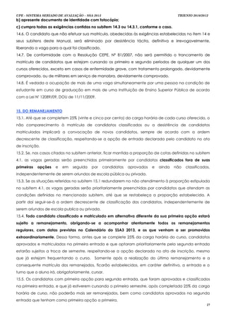 UPE - SISTEMA SERIADO DE AVALIAÇÃO – SSA 2013                                          TRIENIO 2010/2012
b) apresente documento de identidade com fotocópia;
c) cumpra todas as exigências contidas no subitem 14.3 ou 14.3.1, conforme o caso.
14.6. O candidato que não efetuar sua matrícula, obedecidas às exigências estabelecidas no item 14 e
seus subitens deste Manual, será eliminado por desistência tácita, definitiva e irrevogavelmente,
liberando a vaga para a qual foi classificado.
14.7. De conformidade com a Resolução CEPE, Nº 81/2007, não será permitido o trancamento de
matrícula de candidatos que estejam cursando os primeiro e segundo períodos de qualquer um dos
cursos oferecidos, exceto em casos de enfermidade grave, com tratamento prolongado, devidamente
comprovado, ou de militares em serviço de manobra, devidamente comprovado.
14.8. É vedada a ocupação de mais de uma vaga simultaneamente por uma pessoa na condição de
estudante em curso de graduação em mais de uma Instituição de Ensino Superior Pública de acordo
com a Lei Nº 12089/09, DOU de 11/11/2009.


15. DO REMANEJAMENTO
15.1. Até que se completem 25% (vinte e cinco por cento) da carga horária de cada curso oferecido, o
não comparecimento à matrícula de candidatos classificados ou a desistência de candidatos
matriculados implicará a convocação de novos candidatos, sempre de acordo com a ordem
decrescente de classificação, respeitando-se a opção de entrada declarada pelo candidato no ato
de inscrição.
15.2. Se, nos casos citados no subitem anterior, ficar mantida a proporção de cotas definidas no subitem
4.1, as vagas geradas serão preenchidas primeiramente por candidatos classificados fora de suas
primeiras   opções   e   em    seguida   por     candidatos   aprovados   e   ainda   não   classificados,
independentemente de serem oriundos de escola pública ou privada.
15.3. Se as situações referidas no subitem 15.1 redundarem no não atendimento à proporção estipulada
no subitem 4.1, as vagas geradas serão prioritariamente preenchidas por candidatos que atendam as
condições definidas no mencionado subitem, até que se restabeleça a proporção estabelecida. A
partir daí seguir-se-á a ordem decrescente de classificação dos candidatos, independentemente de
serem oriundos de escola publica ou privada.
15.4. Todo candidato classificado e matriculado em alternativa diferente da sua primeira opção estará
sujeito a remanejamento, obrigando-se a acompanhar atentamente todos os remanejamentos
regulares, com datas previstas no Calendário do SSA3 2013, e os que venham a ser promovidos
extraordinariamente. Dessa forma, antes que se complete 25% da carga horária do curso, candidatos
aprovados e matriculados na primeira entrada e que optaram prioritariamente pela segunda entrada
estarão sujeitos a troca de semestre, respeitando-se a opção declarada no ato de inscrição, mesmo
que já estejam frequentando o curso.       Somente após a realização do último remanejamento e a
consequente matrícula dos remanejados, ficarão estabelecidos, em caráter definitivo, a entrada e o
turno que o aluno irá, obrigatoriamente, cursar.
15.5. Os candidatos com primeira opção para segunda entrada, que foram aprovados e classificados
na primeira entrada, e que já estiverem cursando o primeiro semestre, após completada 25% da carga
horária de curso, não poderão mais ser remanejados, bem como candidatos aprovados na segunda
entrada que tenham como primeira opção a primeira.
                                                                                                        27
 