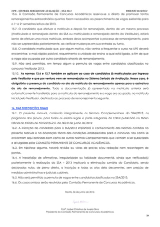 UPE - SISTEMA SERIADO DE AVALIAÇÃO – SSA 2013                                           TRIENIO 2010/2012
15.6. À Comissão Permanente de Concursos Acadêmicos reserva-se o direito de promover tantos
remanejamentos extraordinários quantos forem necessários ao preenchimento de vagas existentes para
o 1o e 2o semestres letivos de 2013.
15.7. O candidato que efetuar a matricula e depois for remanejado, dentro de um mesmo processo
(matriculado e remanejado dentro do SSA ou matriculado e remanejado dentro do Vestibular), estará
isento de efetuar uma nova matrícula, embora deva acompanhar o processo de remanejamento, para
não ser surpreendido posteriormente, ao verificar mudanças em sua entrada ou turno.
15.8. O candidato matriculado que, por algum motivo, não venha a frequentar o curso na UPE deverá
encaminhar, o mais rápido possível, requerimento a unidade de ensino a qual está ligado, a fim de que
a vaga seja ocupada por outro candidato através de remanejamento.
15.9. Não será permitida, em tempo algum a permuta de vagas entre candidatos classificados no
concurso Vestibular 2013.
15.10. As normas 13.6 e 13.7 também se aplicam ao caso de candidatos já matriculados por ingresso
pelo Vestibular e que por ventura vem ser remanejados no Sistema Seriado de Avaliação. Nesse caso, é
obrigatória a presença do candidato no ato da matrícula do remanejamento apenas para a assinatura
da ata de remanejamento. Toda a documentação já apresentada na matrícula anterior será
automaticamente transferida para a matrícula do remanejamento e a vaga ora ocupada, na matrícula
inicial pelo Vestibular, destinada ao processo de remanejamento seguinte.


16. DAS DISPOSIÇÕES FINAIS
16.1. O presente manual, contendo integralmente as Normas Complementares do SSA/2013, os
programas das provas, para todos os efeitos legais é parte integrante do Edital publicado no Diário
Oficial do Estado de Pernambuco, do dia 01de junho de 2012.
16.2. A inscrição do candidato para o SSA/2013 importará o conhecimento das Normas contidas no
presente Manual e na aceitação tácita das condições estabelecidas para o concurso, tais como se
encontram aqui definidas bem como de outras Normas Complementares que venham a ser publicadas
e divulgadas pela COMISSÃO PERMANENTE DE CONCURSOS ACADÊMICOS.
16.3. Em hipótese alguma, haverá revisão ou vistas de provas e/ou redação nem recontagem de
pontos.
16.4. A inexatidão de afirmativas, irregularidade ou falsidade documental, ainda que verificada(s)
posteriormente à realização do SSA – 2013 implicará a eliminação sumária do Candidato, sendo
declarados nulos, de pleno direito, a inscrição e todos os atos dela decorrentes, sem prejuízo de
medidas administrativas e judiciais cabíveis.
16.5. Não será permitida a permuta de vagas entre candidatosclassificados no SSA/2013.
16.6. Os casos omissos serão resolvidos pela Comissão Permanente de Concursos Acadêmicos.


                                            Recife, 06 de junho de 2012.




                                          Profª. Izabel Christina de Avelar Silva
                            Presidente da Comissão Permanente de Concursos Acadêmicos
                                                                                                        28
 