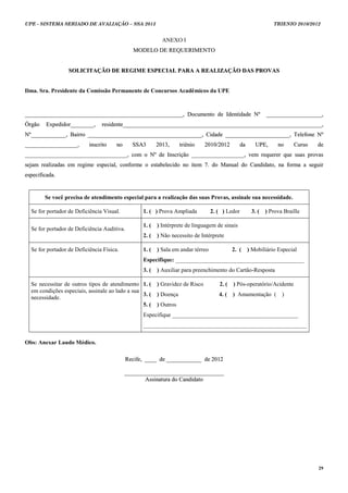UPE - SISTEMA SERIADO DE AVALIAÇÃO – SSA 2013                                                                    TRIENIO 2010/2012


                                                            ANEXO I
                                               MODELO DE REQUERIMENTO


                  SOLICITAÇÃO DE REGIME ESPECIAL PARA A REALIZAÇÃO DAS PROVAS


Ilma. Sra. Presidente da Comissão Permanente de Concursos Acadêmicos da UPE



______________________________________________________, Documento de Identidade Nº                           ___________________,
Órgão    Expedidor________,     residente____________________________________________________________________,
Nº____________, Bairro _______________________________________, Cidade ______________________, Telefone Nº
__________________,        inscrito    no      SSA3       2013,      triênio    2010/2012       da      UP E ,    no     Curso   de
___________________________________, com o Nº de Inscrição __________________, vem requerer que suas provas
sejam realizadas em regime especial, conforme o estabelecido no item 7. do Manual do Candidato, na forma a seguir
especificada.


        Se você precisa de atendimento especial para a realização das suas Provas, assinale sua necessidade.

  Se for portador de Deficiência Visual.           1. ( ) Prova Ampliada           2. ( ) Ledor       3. (   ) Prova Braille

                                                   1. (   ) Intérprete de linguagem de sinais
  Se for portador de Deficiência Auditiva.
                                                   2. (   ) Não necessito de Intérprete

  Se for portador de Deficiência Física.           1. (   ) Sala em andar térreo             2. (    ) Mobiliário Especial
                                                   Especifique: ____________________________________________
                                                   3. (   ) Auxiliar para preenchimento do Cartão-Resposta

  Se necessitar de outros tipos de atendimento 1. (       ) Gravidez de Risco         2. (   ) Pós-operatório/Acidente
  em condições especiais, assinale ao lado a sua
                                                 3. (     ) Doença                    4. (   ) Amamentação (        )
  necessidade.
                                                 5. (     ) Outros
                                                   Especifique ___________________________________________
                                                   ________________________________________________________

Obs: Anexar Laudo Médico.

                                             Recife, ____ de ____________ de 2012

                                            __________________________________
                                                   Assinatura do Candidato




                                                                                                                                 29
 