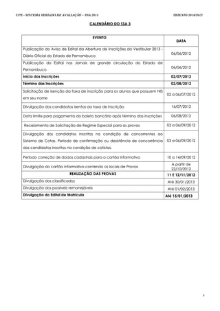 UPE - SISTEMA SERIADO DE AVALIAÇÃO – SSA 2013                                         TRIENIO 2010/2012


                                        CALENDÁRIO DO SSA 3


                                         EVENTO
                                                                                         DATA

   Publicação do Aviso de Edital da Abertura de Inscrições do Vestibular 2013 -
                                                                                     06/06/2012
   Diário Oficial do Estado de Pernambuco
   Publicação do Edital nos Jornais de grande circulação do Estado de
                                                                                     06/06/2012
   Pernambuco
   Inicio das Inscrições                                                             02/07/2012
   Término das Inscrições                                                            02/08/2012

   Solicitação de isenção da taxa de inscrição para os alunos que possuem NIS
                                                                                  02 a 06/07/2012
   em seu nome

   Divulgação dos candidatos isentos da taxa de inscrição                            16/07/2012

   Data limite para pagamento do boleto bancário após término das inscrições         06/08/2012

    Recebimento de Solicitação de Regime Especial para as provas                  03 a 06/09/2012

   Divulgação dos candidatos inscritos na condição de concorrentes ao
   Sistema de Cotas. Período de confirmação ou desistência de concorrência        03 a 06/09/2012
   dos candidatos inscritos na condição de cotistas.

   Período correção de dados cadastrais para o cartão informativo                 10 a 14/09/2012
                                                                                     A p a rt i r d e
   Divulgação do cartão informativo contendo os locais de Provas
                                                                                     22/10/2012
                             REALIZAÇÃO DAS PROVAS                                11 E 12/11/2012
   Divulgação dos classificados                                                    Até 30/01/2013
   Divulgação dos possíveis remanejáveis                                           Até 01/02/2013
   Divulgação do Edital de Matrícula                                              Até 15/01/2013




                                                                                                          3
 