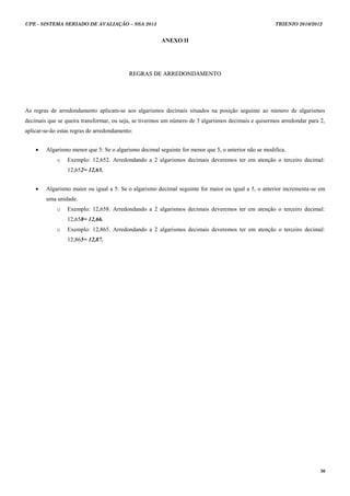 UPE - SISTEMA SERIADO DE AVALIAÇÃO – SSA 2013                                                         TRIENIO 2010/2012


                                                       ANEXO II




                                           REGRAS DE ARREDONDAMENTO




As regras de arredondamento aplicam-se aos algarismos decimais situados na posição seguinte ao número de algarismos
decimais que se queira transformar, ou seja, se tivermos um número de 3 algarismos decimais e quisermos arredondar para 2,
aplicar-se-ão estas regras de arredondamento:


       Algarismo menor que 5: Se o algarismo decimal seguinte for menor que 5, o anterior não se modifica.
             o   Exemplo: 12,652. Arredondando a 2 algarismos decimais deveremos ter em atenção o terceiro decimal:
                 12,652= 12,65.


       Algarismo maior ou igual a 5: Se o algarismo decimal seguinte for maior ou igual a 5, o anterior incrementa-se em
        uma unidade.
             o   Exemplo: 12,658. Arredondando a 2 algarismos decimais deveremos ter em atenção o terceiro decimal:
                 12,658= 12,66.
             o   Exemplo: 12,865. Arredondando a 2 algarismos decimais deveremos ter em atenção o terceiro decimal:
                 12,865= 12,87.




                                                                                                                        30
 