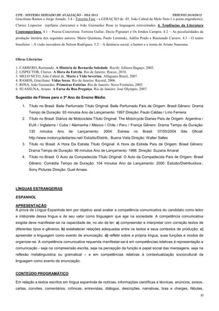 UPE - SISTEMA SERIADO DE AVALIAÇÃO – SSA 2013                                                            TRIENIO 2010/2012
Graciliano Ramos e Jorge Amado. 3.4 - Terceira Fase - a GERAÇÃO de .45: João Cabral de Melo Neto ( o poeta engenheiro);
Clarice Lispector (epifania clariciana) e João Guimarães Rosa (a linguagem reinventada). 4. Tendências da Literatura
Contemporânea. 4.1 – Poesia Concretista: Ferreira Gullar, Decio Pignatari e Os Irmãos Campos. 4.2 – As peculiaridades da
produção literária dos seguintes autores: Mario Quintana, Paulo Leminski, Adélia Prado e Raimundo Carrero. 4.3 - O teatro
brasileiro. - A visão inovadora de Nelson Rodrigues. 5.2 – A denúncia social, o humor e a ironia de Ariano Suassuna.



Obras Literárias

1. CARRERO, Raimundo. A História de Bernarda Soledade. Recife: Editora Bagaço, 2005.
2. LISPECTOR, Clarice. A Hora da Estrela. Rio de Janeiro: Rocoo, 2010.
3. MELO NETO, João Cabral de. Morte e Vida Severina. Alfaguara Brasil, 2007.
4. RAMOS, Graciliano. Vidas Secas. Rio de Janeiro: Record, 2006.
5. ROSA, João Guimarães. Primeiras Estórias. Rio de Janeiro: Nova Fronteira, 2005.
6. SUASSUNA, Ariano. A Farsa da Boa Preguiça. Rio de Janeiro: José Olympio, 2007.

Sugestão de Filmes para o 3º Ano do Ensino Médio

    1. Título no Brasil: Baile Perfumado Título Original: Baile Perfumado País de Origem: Brasil Gênero: Drama
        Tempo de Duração: 93 minutos Ano de Lançamento: 1997 Direção: Paulo Caldas / Lírio Ferreira
    2. Título no Brasil: Diários de Motocicleta Título Original: The Motorcycle Diaries País de Origem: Argentina /
        EUA / Inglaterra / Cuba / Alemanha / México / Chile / Peru / França Gênero: Drama Tempo de Duração:
        130     minutos     Ano    de    Lançamento:       2004.    Estreia    no    Brasil:   07/05/2004     Site     Oficial:
        http://www.motorcyclediaries.net/ Estúdio/Distrib.: Buena Vista Direção: Walter Salles
    3. Título no Brasil: A Hora Da Estrela Título Original: A Hora da Estrela País de Origem: Brasil Gênero:
        Drama Tempo de Duração: 96 minutos Ano de Lançamento: 1986. Direção: Suzana Amaral
    4. Título no Brasil: O Auto da Compadecida Título Original: O Auto da Compadecida País de Origem: Brasil
        Gênero: Comédia Tempo de Duração: 104 minutos Ano de Lançamento: 2000. Estúdio/Distribuidora.:
        Sony Pictures Direção: Guel Arraes.




LÍNGUAS ESTRANGEIRAS

ESPANHOL

APRESENTAÇÃO
A prova de Língua Espanhola tem por objetivo axial avaliar a competência comunicativa do candidato como leitor
e intérprete dessa língua e de seu valor como linguagem que age na sociedade. A competência comunicativa
exigida deve manifestar-se na capacidade de, no ato de ler: a) compreender e interpretar com correção textos de
diferentes tipos e gêneros; b) estabelecer relações adequadas entre os textos e seus contextos de produção; c)
apreender a linguagem como evento de enunciação; d) refletir sobre a própria língua, suas funções e modos de
organizar-se. A competência comunicativa requerida manifestar-se-á em competências relativas à representação e
comunicação - seja na compreensão escrita, seja na percepção da função e papel social das mensagens, seja na
reflexão metalinguística ou gramatical – e em competências relativas à contextualização sociocultural da
linguagem como evento de enunciação.


CONTEÚDO PROGRAMÁTICO

Em relação a textos escritos em língua espanhola de notícias, informações científicas e técnicas, anúncios, avisos,
cartas, convites, comentários, crônicas, entrevistas, diálogos, descrições, narrativas, tiras e charges, fábulas,
                                                                                                                             32
 