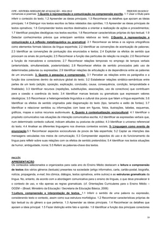UPE - SISTEMA SERIADO DE AVALIAÇÃO – SSA 2013                                                     TRIENIO 2010/2012
romances e poemas: 1.Quanto à representação e comunicação na compreensão escrita. 1.1 Usar o título para
inferir o conteúdo do texto; 1.2 Apreender as ideias principais; 1.3 Reconhecer os detalhes que apoiam as ideias
principais; 1.4 Distinguir nos textos escritos os fatos relatados das opiniões; 1.5 Apreender as ideias principais de
textos opinativos; 1.6 Compreender textos escritos destinados a orientar a realização de ações e procedimentos;
1.7 Identificar posições ideológicas nos textos escritos; 1.8 Reconhecer características próprias do tipo textual; 1.9
Detectar conhecimentos prévios que antecipam sentidos relativos ao texto. 2.Quanto à representação e
comunicação e à reflexão metalinguística ou gramatical. 2.1 Reconhecer as letras e os signos ortográficos
como elementos formais básicos da língua espanhola; 2.2 Identificar as convenções de acentuação de palavras;
2.3 Identificar as convenções de pontuação dos enunciados e textos; 2.4 Explicitar os efeitos de sentido que
provocam os sinais de pontuação; 2.5 Reconhecer a função das partículas de relação na oração; 2.6 Reconhecer
a função de marcadores e conectores; 2.7 Reconhecer relações temporais no emprego de tempos verbais
(anterioridade, simultaneidade, posterioridade); 2.8 Reconhecer efeitos de sentido provocados pelo uso de
determinadas palavras ou expressões; 2.9 Identificar relações de articulação e de dependência entre as palavras
de um enunciado. 3. Quanto à pesquisa e compreensão. 3.1 Perceber as relações entre os parágrafos e a
função dos conectores dentro da estrutura global do texto; 3.2 Estabelecer relações sintático-semânticas entre
partes de um texto (adição, oposição, explicação, conclusão, causa, consequência, condição, temporalidade e
finalidade); 3.3 Identificar recursos (repetições, substituições, associações, uso de conectivos) que contribuem
para a coesão e coerência do texto; 3.4 Identificar marcas lexicais ou gramaticais que expressam valores
ideológicos; 3.5 Reconhecer a heterogeneidade linguística e cultural dos povos que falam a língua espanhola; 3.6
Identificar os efeitos de sentido originados pela diagramação do texto (tipo, tamanho e estilo de fontes); 3.7
Identificar e relacionar sentidos ou informações com base em figuras, fotos, ilustrações, tabelas, esquemas,
gráficos, mapas e outros recursos audiovisuais. 4. Quanto à contextualização sociocultural. 4.1 Identificar o
propósito comunicativo nas situações de interação comunicativa escrita; 4.2 Identificar as expressões verbais que,
num determinado contexto cultural, indicam atitudes ou posturas de polidez; 4.3 Identificar o universo referencial
do texto; 4.4 Analisar as diferentes linguagens nos diversos contextos sociais. 5- Linguagem como evento de
enunciação.5.1 Reconhecer aspectos socioculturais de povos de fala espanhola; 5.2 Captar as intenções das
mensagens veiculadas nos meios de comunicação; 5.3 Compreender aspectos do uso e do funcionamento da
língua para refletir sobre suas relações com os efeitos de sentido pretendidos; 5.4 Identificar nos textos situações
de humor, ambiguidade, ironia; 5.5 Referir as palavras-chave dos textos.



INGLÊS
APRESENTAÇÃO
Os conteúdos selecionados e organizados para cada ano do Ensino Médio destacam a leitura e compreensão
de textos dos vários gêneros (textuais) presentes na sociedade (artigo informativo, carta, cartão-postal, biografia,
notícia, propaganda, e-mail, tira cômica, diálogos, textos opinativos, entre outros) e as estruturas gramaticais da
língua. No, entanto, de acordo com a abordagem comunicativa para o ensino de línguas, o que deve prevalecer é
o contexto de uso, e não apenas as regras gramaticais. (cf. Orientações Curriculares para o Ensino Médio –
OCEM – (Brasil, Ministério da Educação / Secretaria de Educação Básica, 2006)
1.Leitura, compreensão e interpretação de textos. 1.1 Inferir o sentido de uma palavra ou expressão,
considerando texto e contexto, assim como sua estrutura morfológica. 1.2 Reconhecer características próprias de
tipo textual ou do gênero a que pertence. 1.3 Apreender as ideias principais. 1.4 Reconhecer os detalhes que
apoiam a ideia principal. 1.5 Fazer distinção entre fato e opinião. 1.6 Identificar a função dos principais conectores


                                                                                                                    33
 