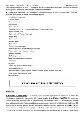 UPE - SISTEMA SERIADO DE AVALIAÇÃO – SSA 2013                                                   TRIENIO 2010/2012
dentro da estrutura global do texto. 1.7 Estabelecer relações entre as partes de um texto, identificando repetições,
substituições ou associações que contribuem para a coesão e coerência.
2. Conhecimento gramatical. Para cada tópico gramatical selecionado: conhecer e empregá-los em diferentes
situações, considerando as funções comunicativas da língua.
    - Articles (casos especiais)
    - Simple present
    - Present continuous
    - Simple past
    - Past continuous
    - Possessive forms (´s) + Possessive adjectives / Possessive pronouns
    - Verbs to be e to have
    - Future with will / Future with going to
    - Modal verbs
    - Passive voice
    - Present perfect
    - Past perfect
    - Present perfect continuous
    - Personal pronouns (object and subject pronouns)
    - There is, there are; there was, there were
    - Relative pronouns
    - Reflexive pronouns
    - Reported speech (e reporting verbs)
    - Adjectives
    - Adverbs
    - Some, any, no, every + thing, body
    - Conditional sentences
    - Usos/funções dos conectores (but, however, although, though, besides, since, yet…)
    - Countable and uncountable nouns
    - Phrasal verbs




                           CIÊNCIAS DA NATUREZA E MATEMÁTICA



MATEMÁTICA

1. NÚMEROS E OPERAÇÕES: 1.1 Números reais: conceitos, representações, operações e ordem. 1.2
Porcentagens, juros simples e compostos. 1.3 Taxa de variação. 2. ÁLGEBRA E FUNÇÕES: 2.1 Domínio de
validade e situações de continuidade e descontinuidade das diferentes funções. 2.2 Transformações sofridas
pelos gráficos das funções lineares, quadráticas e exponenciais em função da variação de seus parâmetros. 2.3
Funções seno e cosseno: domínio, imagem, gráficos, relações entre gráficos e parâmetros. 3. GEOMETRIA: 3.1
Plano cartesiano: pontos e figuras poligonais, distância entre dois pontos, estudo da reta, estudo da
circunferência. 3.2 Sentido geométrico dos parâmetros da equação de uma reta, relação entre os coeficientes de
                                                                                                                  34
 