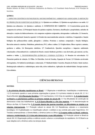 UPE - SISTEMA SERIADO DE AVALIAÇÃO – SSA 2013                                                          TRIENIO 2010/2012
Modelo Atômico de Bohr; 6.14 Natureza Ondulatória da Matéria; 6.15 Dualidade Onda-Partícula; 6.16 Princípio da
Incerteza.

QUÍMICA
1. ASPECTOS CIENTÍFICO-TECNOLÓGICOS, SOCIOECONÔMICOS E AMBIENTAIS ASSOCIADOS À OBTENÇÃO

OU PRODUÇÃO DE SUBSTÂNCIAS QUÍMICAS: 1.1 Química no cotidiano. 1.2 Química na agricultura e na saúde. 1.3

Química nos alimentos. 1.4. Química e ambiente. 2. COMPOSTOS DE CARBONO - 2.1 Características gerais dos

compostos de carbono. 2.2 Principais funções da química orgânica. Estrutura, classificação e propriedades, métodos de

obtenção e reações de hidrocarbonetos e de compostos orgânicos oxigenados, nitrogenados e sulfurados. 2.3 Isomeria.

Isomeria constitucional. Isomeria espacial. 2.4 Estudo das macromoléculas naturais e sintéticas. Composição e função

biológica dos polissacarídeos amido, glicogênio e celulose. Proteínas e enzimas: composição e função biológica.

Borracha natural e sintética. Polietileno, poliestireno, PVC, teflon e náilon. 2.5 Triglicerídeos. Óleos vegetais e animais,

gorduras e sabões. 2.6 Detergentes sintéticos. 2.7 Combustíveis. Questões energéticas e impactos ambientais

relacionados a biocombustíveis e combustíveis fósseis: etanol, biodiesel, petróleo e seus derivados, gás natural, carvão,

madeira e hulha. 3. TRANSFORMAÇÕES QUÍMICAS E ENERGIA ELÉTRICA: 3.1 Reações de oxirredução. 3.2

Potenciais padrão de redução. 3.3 Pilha. 3.4 Eletrólise. Leis de Faraday. Equação de Nernst. 3.5 Cálculos envolvendo

eletroquímica. 3.6 Indústria metalúrgica e mineração. 3.7 Radioatividade. Conceitos. Reações de fissão e fusão nuclear.

Desintegração radioativa e radioisótopos, meia-vida, séries radioativas. Aplicações da radioatividade. Energia nuclear.

Lixo atômico.




                                                  CIÊNCIAS HUMANAS

HISTÓRIA

1. As primeiras décadas republicanas no Brasil. 1.1 Oligarquias e resistências. Insatisfações e modernismos.
1.2 O movimento operário e suas primeiras organizações e greves. 2. A primeira metade do século XX. 2.1 A I
Guerra Mundial. 2.2 A Revolução Soviética. 2.3 O nazi-fascismo. 2.4 A Crise do capitalismo. 3. A modernização
no Brasil e o autoritarismo político na primeira metade do século XX. 3.1 As dificuldades de construção da
democracia e lutas dos trabalhadores. 4. A II Guerra Mundial e o fim dos impérios. 4.1 A descolonização da
África e da Ásia. 4.2 Guerra Fria. 5. O mundo depois das guerras mundiais: as dificuldades as utopias e as
relações internacionais. 5.1 Produção cultural no século XX; 5.2 Resistências culturais e o crescimento
tecnológico. 5.3 A globalização e a massificação cultural: o cotidiano e seu controle pelo poder hegemônico. 5.4
Tensões contemporâneas: o Oriente Médio, a América Latina e a África. 6. O regime militar no Brasil: violência,
censura e modernização. 6.1 A luta pela democracia e suas dificuldades. 6.2 Produção cultural no Brasil do
século XX; 6.3 Organização política e violência social e urbana e a consolidação do capitalismo. 6.4 O Brasil e as
suas relações com a América Latina nos tempos atuais.



                                                                                                                          36
 