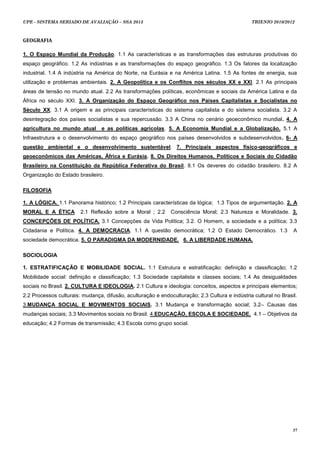 UPE - SISTEMA SERIADO DE AVALIAÇÃO – SSA 2013                                                   TRIENIO 2010/2012



GEOGRAFIA

1. O Espaço Mundial da Produção. 1.1 As características e as transformações das estruturas produtivas do
espaço geográfico. 1.2 As indústrias e as transformações do espaço geográfico. 1.3 Os fatores da localização
industrial. 1.4 A indústria na América do Norte, na Eurásia e na América Latina. 1.5 As fontes de energia, sua
utilização e problemas ambientais. 2. A Geopolítica e os Conflitos nos séculos XX e XXI. 2.1 As principais
áreas de tensão no mundo atual. 2.2 As transformações políticas, econômicas e sociais da América Latina e da
África no século XXI. 3. A Organização do Espaço Geográfico nos Países Capitalistas e Socialistas no
Século XX. 3.1 A origem e as principais características do sistema capitalista e do sistema socialista. 3.2 A
desintegração dos países socialistas e sua repercussão. 3.3 A China no cenário geoeconômico mundial. 4. A
agricultura no mundo atual       e as políticas agrícolas. 5. A Economia Mundial e a Globalização. 5.1 A
Infraestrutura e o desenvolvimento do espaço geográfico nos países desenvolvidos e subdesenvolvidos. 6- A
questão ambiental e o desenvolvimento sustentável. 7. Principais aspectos físico-geográficos e
geoeconômicos das Américas, África e Eurásia. 8. Os Direitos Humanos, Políticos e Sociais do Cidadão
Brasileiro na Constituição da República Federativa do Brasil. 8.1 Os deveres do cidadão brasileiro. 8.2 A
Organização do Estado brasileiro.

FILOSOFIA

1. A LÓGICA. 1.1 Panorama histórico; 1.2 Principais características da lógica; 1.3 Tipos de argumentação. 2. A
MORAL E A ÉTICA         2.1 Reflexão sobre a Moral ; 2.2      Consciência Moral; 2.3 Natureza e Moralidade. 3.
CONCEPÇÕES DE POLÍTICA. 3.1 Concepções da Vida Política; 3.2. O Homem, a sociedade e a política; 3.3
Cidadania e Política. 4. A DEMOCRACIA. 1.1 A questão democrática; 1.2 O Estado Democrático. 1.3                   A
sociedade democrática. 5. O PARADIGMA DA MODERNIDADE. 6. A LIBERDADE HUMANA.

SOCIOLOGIA

1. ESTRATIFICAÇÃO E MOBILIDADE SOCIAL. 1.1 Estrutura e estratificação: definição e classificação; 1.2
Mobilidade social: definição e classificação; 1.3 Sociedade capitalista e classes sociais; 1.4 As desigualdades
sociais no Brasil. 2. CULTURA E IDEOLOGIA. 2.1 Cultura e ideologia: conceitos, aspectos e principais elementos;
2.2 Processos culturais: mudança, difusão, aculturação e endoculturação; 2.3 Cultura e indústria cultural no Brasil.
3.MUDANÇA SOCIAL E MOVIMENTOS SOCIAIS. 3.1 Mudança e transformação social; 3.2– Causas das
mudanças sociais; 3.3 Movimentos sociais no Brasil. 4.EDUCAÇÃO, ESCOLA E SOCIEDADE. 4.1 – Objetivos da
educação; 4.2 Formas de transmissão; 4.3 Escola como grupo social.




                                                                                                                  37
 