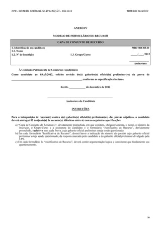 UPE - SISTEMA SERIADO DE AVALIAÇÃO – SSA 2013                                                            TRIENIO 2010/2012




                                                        ANEXO IV

                                     MODELO DE FORMULÁRIO DE RECURSO

                                         CAPA DE CONJUNTO DE RECURSO

1. Identificação do candidato                                                                                PROTOCOLO
1.1. Nome
1.2. Nº de Inscrição                                 1.3. Grupo/Curso                                       _____/____/2012

                                                                                                           _____________
                                                                                                              Assinatura

      À Comissão Permanente de Concursos Acadêmicos
Como candidato ao SSA3/2013, solicito revisão do(s) gabarito(s) oficial(is) preliminar(es) da prova de
____________________________________________________, conforme as especificações inclusas.

                                            Recife, ____________ de dezembro de 2012


                                ________________________________________________
                                                 Assinatura do Candidato

                                                      INSTRUÇÕES


Para a interposição de recurso(s) contra o(s) gabarito(s) oficial(is) preliminar(es) das provas objetivas, o candidato
deverá entregar 02 conjunto(s) de recurso(s), idênticos entre si, com as seguintes especificações:
   a) “Capa de Conjunto de Recurso(s)”, devidamente preenchida, em que constem, obrigatoriamente, o nome, o número da
       inscrição, o Grupo/Curso e a assinatura do candidato e o formulário “Justificativa de Recurso”, devidamente
       preenchido, exclusivo para cada Prova, cujo gabarito oficial preliminar esteja sendo questionado.
   b) Em cada formulário “Justificativa de Recurso”, deverá haver a indicação do número da questão cujo gabarito oficial
       preliminar esteja sendo questionado, da resposta marcada pelo candidato e do gabarito oficial preliminar divulgado pela
       UPE.
   c) Em cada formulário da “Justificativa de Recurso”, deverá conter argumentação lógica e consistente que fundamente seu
       questionamento.




                                                                                                                            38
 