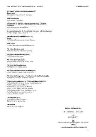 UPE - SISTEMA SERIADO DE AVALIAÇÃO – SSA 2013                                            TRIENIO 2010/2012


GOVERNO DO ESTADO DE PERNAMBUCO
Governador
Eduardo Henrique Accioly Campos

Vice-Governador
João Soares Lyra Neto

SECRETARIA DE CIÊNCIA, TECNOLOGIA E MEIO AMBIENTE
Secretário
Marcelino Granja de Menezes

Secretário Executivo de Tecnologia, Inovação e Ensino Superior
Luciano Sergio Moura da Silva

UNIVERSIDADE DE PERNAMBUCO - UPE
Reitor
Prof. Carlos Fernando de Araújo Calado

Vice-Reitor
Prof. Rivaldo Mendes de Albuquerque

Pró-Reitor Administrativo
Prof. José Thomaz Medeiros Correia

Pró-Reitor de Extensão e Cultura
Prof. Gilberto Dias Alves

Pró-Reitor de Graduação
Profa. Izabel Christina de Avelar Silva

Pró-Reitor de Planejamento
Prof. Béda Barkokébas Júnior

Pró-Reitor de Pós-Graduação e Pesquisa
Profa. Viviane Colares S. de A. Amorim

Pró-Reitor de Integração e Fortalecimento da Interiorização
Prof. Pedro Henrique de Barros Falcão

COMISSÃO PERMANENTE DE CONCURSOS ACADÊMICOS
Profa. Izabel Christina de Avelar Silva (Presidente)
Prof. Ernani Martins dos Santos
Prof. Haroldo José Costa do Amaral
Profa. Jacyra Salucy Antunes Ferreira
Profa. Maria Vitória Ribas de Oliveira Lima
Profa.Rosário Antunes Fonseca Lima
Marluce Arantes Coelho

Comissão Técnica
Prof. Aldo da Gama Branco
Carlos Antonio dos Santos

SECRETÁRIA
Jacira de Lima Pedrosa
                                                                          DISQUE INFORMAÇÕES

                                                                        (81) 3183.3660   3183.3791

                                                                                    FAX
                                                                              (81) 3183.3791

                                                                                   SITE
                                                                 http://www.processodeingresso.upe.gov.br
                                                                                 E-MAIL
                                                                      processodeingresso@upe.pe.gov.br

                                                                                                             4
 