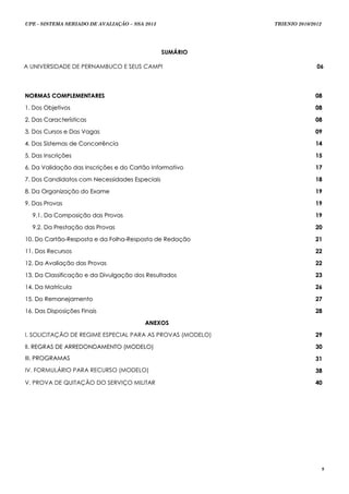 UPE - SISTEMA SERIADO DE AVALIAÇÃO – SSA 2013               TRIENIO 2010/2012




                                                SUMÁRIO

A UNIVERSIDADE DE PERNAMBUCO E SEUS CAMPI                                  06



NORMAS COMPLEMENTARES                                                     08

1. Dos Objetivos                                                          08

2. Das Características                                                    08

3. Dos Cursos e Das Vagas                                                 09

4. Dos Sistemas de Concorrência                                           14

5. Das Inscrições                                                         15

6. Da Validação das Inscrições e do Cartão Informativo                    17

7. Dos Candidatos com Necessidades Especiais                              18

8. Da Organização do Exame                                                19

9. Das Provas                                                             19

  9.1. Da Composição das Provas                                           19

  9.2. Da Prestação das Provas                                            20

10. Do Cartão-Resposta e da Folha-Resposta de Redação                     21

11. Dos Recursos                                                          22

12. Da Avaliação das Provas                                               22

13. Da Classificação e da Divulgação dos Resultados                       23

14. Da Matrícula                                                          26

15. Do Remanejamento                                                      27

16. Das Disposições Finais                                                28

                                         ANEXOS

I. SOLICITAÇÃO DE REGIME ESPECIAL PARA AS PROVAS (MODELO)                 29

II. REGRAS DE ARREDONDAMENTO (MODELO)                                     30
III. PROGRAMAS                                                            31
IV. FORMULÁRIO PARA RECURSO (MODELO)                                      38

V. PROVA DE QUITAÇÃO DO SERVIÇO MILITAR                                   40




                                                                                5
 