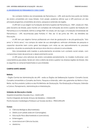 UPE - SISTEMA SERIADO DE AVALIAÇÃO – SSA 2013                                           TRIENIO 2010/2012


A UNIVERSIDADE DE PERNAMBUCO E SEUS CAMPI


          No contexto histórico da Universidade de Pernambuco – UPE, está escrita boa parte da história
do ensino universitário em nosso Estado. Com prazer, podemos afirmar que a UPE promove um dos
principais programas universitários de ensino, pesquisa e extensão da região.
          A UPE tem a sua origem na Fundação de Ensino Superior de Pernambuco - FESP, criada em 1965,
pelo Governo do Estado, para manter um complexo de instituições de ensino superior de tradição em
Pernambuco e no Nordeste. Extinta a antiga FESP, foi criada, em seu lugar, a Fundação Universidade de
Pernambuco - UPE, reconhecida pela Portaria nº. 964, de 12 de junho de 1991, do Ministério da
Educação.
          A UPE tem por objetivo formar profissionais em nível de graduação e de pós-graduação, "lato
sensu" e "stricto sensu", nos campos do saber de sua abrangência, estimular atividades de pesquisa e
capacitar docentes bem como gerar tecnologias com vistas ao seu aproveitamento no processo
produtivo, atuando na prestação de serviços sócio-técnico-culturais à comunidade.
          Esta Universidade está inserida e profundamente envolvida num contexto social amplo, com
compromisso maior de promover o desenvolvimento social.
          A UPE possui uma estrutura de ensino concebida pioneiramente, no modelo multicampi, com
características peculiares, tendo em vista a oferta de ensino superior nas diversas regiões do Estado. São
os seguintes os campi já implantados e suas Unidades:


CAMPUS SANTO AMARO


Reitoria
- Órgão Central de Administração da UPE - sedia os Órgãos de Deliberação Superior: Conselho Social,
Conselho Universitário e Conselho de Ensino, Pesquisa e Extensão, além dos gabinetes do Reitor e Vice-
Reitor, da Procuradoria Jurídica e das Pró-Reitorias de Graduação, Pós-Graduação e Pesquisa, Extensão
e Cultura, Planejamento, Administração e Interiorização.


Unidades de Educação e Saúde
Hospital Universitário Oswaldo Cruz – HUOC/UPE
Centro Integrado de Saúde Amaury de Medeiros – CISAM/UPE
Pronto Socorro Cardiológico Professor Luiz Tavares da Silva – PROCAPE/UPE


Cursos:
         Ciências Biológicas (Bacharelado);
         Direito (com prédio sede em Camaragibe);
         Educação Física (Bacharelado e Licenciatura);
         Enfermagem;
         Licenciatura em Ciências Sociais;
         Medicina;
                                                                                                            6
 