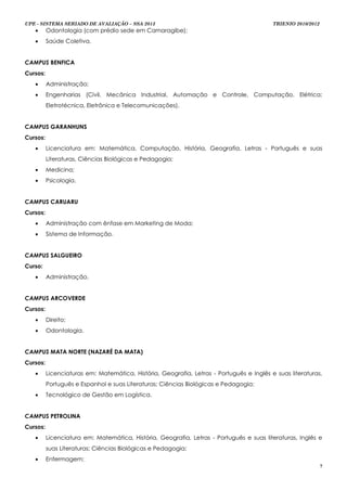 UPE - SISTEMA SERIADO DE AVALIAÇÃO – SSA 2013                                             TRIENIO 2010/2012
         Odontologia (com prédio sede em Camaragibe);
         Saúde Coletiva.


CAMPUS BENFICA
Cursos:
         Administração;
         Engenharias (Civil, Mecânica Industrial, Automação e Controle, Computação, Elétrica:
          Eletrotécnica, Eletrônica e Telecomunicações).


CAMPUS GARANHUNS
Cursos:
         Licenciatura em: Matemática, Computação, História, Geografia, Letras - Português e suas
          Literaturas, Ciências Biológicas e Pedagogia;
         Medicina;
         Psicologia.


CAMPUS CARUARU
Cursos:
         Administração com ênfase em Marketing de Moda;
         Sistema de Informação.


CAMPUS SALGUEIRO
Curso:
         Administração.


CAMPUS ARCOVERDE
Cursos:
         Direito;
         Odontologia.


CAMPUS MATA NORTE (NAZARÉ DA MATA)
Cursos:
         Licenciaturas em: Matemática, História, Geografia, Letras - Português e Inglês e suas literaturas,
          Português e Espanhol e suas Literaturas; Ciências Biológicas e Pedagogia;
         Tecnológico de Gestão em Logística.


CAMPUS PETROLINA
Cursos:
         Licenciatura em: Matemática, História, Geografia, Letras - Português e suas literaturas, Inglês e
          suas Literaturas; Ciências Biológicas e Pedagogia;
         Enfermagem;
                                                                                                              7
 