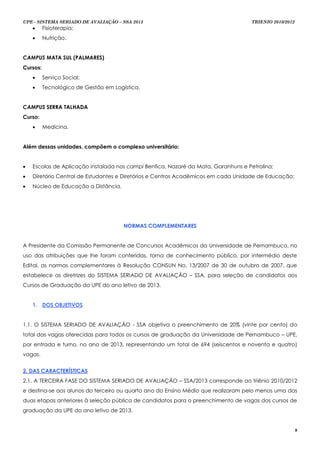 UPE - SISTEMA SERIADO DE AVALIAÇÃO – SSA 2013                                       TRIENIO 2010/2012
         Fisioterapia;
         Nutrição.


CAMPUS MATA SUL (PALMARES)
Cursos:
         Serviço Social;
         Tecnológico de Gestão em Logística.


CAMPUS SERRA TALHADA
Curso:
         Medicina.


Além dessas unidades, compõem o complexo universitário:


   Escolas de Aplicação instalada nos campi Benfica, Nazaré da Mata, Garanhuns e Petrolina;
   Diretório Central de Estudantes e Diretórios e Centros Acadêmicos em cada Unidade de Educação;
   Núcleo de Educação a Distância.




                                       NORMAS COMPLEMENTARES


A Presidente da Comissão Permanente de Concursos Acadêmicos da Universidade de Pernambuco, no
uso das atribuições que lhe foram conferidas, torna de conhecimento público, por intermédio deste
Edital, as normas complementares à Resolução CONSUN No. 13/2007 de 30 de outubro de 2007, que
estabelece as diretrizes do SISTEMA SERIADO DE AVALIAÇÃO – SSA, para seleção de candidatos aos
Cursos de Graduação da UPE do ano letivo de 2013.


    1. DOS OBJETIVOS


1.1. O SISTEMA SERIADO DE AVALIAÇÃO - SSA objetiva o preenchimento de 20% (vinte por cento) do
total das vagas oferecidas para todos os cursos de graduação da Universidade de Pernambuco – UPE,
por entrada e turno, no ano de 2013, representando um total de 694 (seiscentos e noventa e quatro)
vagas.


2. DAS CARACTERÍSTICAS
2.1. A TERCEIRA FASE DO SISTEMA SERIADO DE AVALIAÇÃO – SSA/2013 corresponde ao triênio 2010/2012
e destina-se aos alunos do terceiro ou quarto ano do Ensino Médio que realizaram pelo menos uma das
duas etapas anteriores à seleção pública de candidatos para o preenchimento de vagas dos cursos de
graduação da UPE do ano letivo de 2013.


                                                                                                        8
 