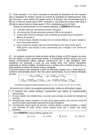 SSA – 2ª FASE

12. Duas soluções, I e II, foram colocadas na bancada do laboratório de uma indústria
para a realização de análises visando ao controle de qualidade de matérias-primas. Elas
são imiscíveis, e seus solutos não reagem entre si. A solução I tem concentração igual a
600 g/L e título em massa igual a 50%; a solução II, cujo soluto tem massa molar igual a
250 g/mol, possui título em massa igual a 7,5% e molaridade igual a 0,3 mol/L.
Quanto às características e ao uso dessas soluções, é CORRETO afirmar que

a)
b)
c)
 
d)

a solução I pode ser utilizada para titular a solução II. 
são necessários 20 g de soluto para preparar 200 mL da solução II. 
se deve diluir 50 mL da solução I com o solvente da solução II para se preparar  
400 mL da solução II. 
a mistura dessas soluções resultará em um sistema bifásico, no qual a solução II 
será a fase sobrenadante. 
e) caso o soluto da solução I seja uma macromolécula com massa molar igual a  
2400  g/mol,  essa  solução  é  mais  concentrada  que  a  solução  II  em  termos  de 
molaridade. 
13. Um acidente ocorrido em frente ao Horto de Dois Irmãos, em 2012 resultou na morte
de uma pessoa e outras gravemente feridas. A investigação policial concluiu que uma
pessoa comercializava balões infláveis, enchendo-os com o gás hidrogênio. Essa
substância era produzida a partir de uma reação entre uma mistura clandestina
adicionada ao cilindro metálico. Acredita-se que o contato entre a limalha de alumínio e a
soda cáustica no interior do cilindro causou a explosão.
É possível produzir gás hidrogênio a partir de diferentes reações com o metal alumínio,
conforme representação abaixo. Nos dois casos apresentados, há uma intensa liberação
de calor.
2 Al (s) + 6 HCl (aq)

2 AlCl 3(aq) + 3 H 2(g)

2 Al (s) + 2 NaOH(aq) + 4 H 2O(l)

2 NaAlO2.2H2O (aq) + 3 H 2(g)

(Considere as seguintes massas atômicas (em u): H = 1; O = 16; Na = 23; Al = 27; Cl = 35,5)

De acordo com o texto e as equações apresentadas, analise as afirmações a seguir:

I. O  alumínio  tem  caráter  anfótero,  característica  que  explica  as  transformações 
apresentadas. 
II. As duas reações são endotérmicas e ocorrem com variação no estado de oxidação do 
alumínio. 
III. Considerando  reação  completa,  nos  dois  casos  apresentados,  uma  mesma  massa  de 
alumínio produz quantidades equivalentes de gás hidrogênio. 
IV. Considerando massas iguais de alumínio, sistema aberto e reação completa, a reação 
com  hidróxido  de  sódio  produz  massa  residual  maior  que  a  reação  com  ácido 
clorídrico. 
Está CORRETO o que se afirma, apenas, em

a) I. 

2º DIA 	

b) I e III. 

c) II e IV.

d) II e III.

e) I, III e IV

10 

 