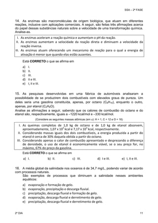 SSA – 2ª FASE

14. As enzimas são macromoléculas de origem biológica, que atuam em diferentes
reações, inclusive com aplicações comerciais. A seguir, são feitas três afirmações acerca
do papel dessas substâncias naturais sobre a velocidade de uma transformação química.
Analise-as.

I. As enzimas aceleram a reação química e aumentam o pH da reação. 
II. As  enzimas  aumentam  a  velocidade  da  reação  direta  e  diminuem  a  velocidade  da 
reação inversa. 
III. As  enzimas  atuam  oferecendo  um  mecanismo  de  reação  para  o  qual  a  energia  de 
ativação é menor que quando elas estão ausentes. 
Está CORRETO o que se afirma em

a)
b)
c)
d)
e)

I. 
II. 
III. 
II e III. 
I, II e III. 

 
 

15. As pesquisas desenvolvidas em uma fábrica de automóveis analisaram a
possibilidade de se produzirem dois combustíveis com elevados graus de pureza. Um
deles seria uma gasolina constituída, apenas, por octano (C8H18), enquanto o outro,
apenas, por etanol (C2H6O).
Analise as afirmações a seguir, sabendo que os calores de combustão do octano e do
etanol são, respectivamente, iguais a –1220 kcal/mol e –330 kcal/mol.
(Considere as seguintes massas atômicas (em u): H = 1, C = 12 e O = 16)

I. As  queimas  completas  de  1,0  kg  de  octano  e  de  1,0  kg  de  etanol  absorvem, 
aproximadamente, 1,07 x 104 kcal e 7,17 x 103 kcal, respectivamente. 
II. Considerando  massas  iguais  dos  dois  combustíveis,  a  energia  produzida  a  partir  do 
etanol é cerca de 30% daquela obtida a partir do octano.  
III. Considerando apenas o calor de combustão apresentado e desprezando a diferença 
de  densidade,  o  uso  de  etanol  é  economicamente  viável,  se  o  seu  preço  for,  no 
máximo, 67% do preço da gasolina. 
 
Está CORRETO o que se afirma em

a) I. 

b) II. 

c) III.

d) I e III.

e) I, II e III.

 
16. A média global da salinidade nos oceanos é de 34,7 mg/L, podendo variar de acordo
com processos naturais.
São exemplos de processos que diminuem a salinidade nesses ambientes
aquáticos:

a)
b)
c)
d)
e)
2º DIA 	

evaporação e formação de gelo. 
evaporação, precipitação e descarga fluvial. 
precipitação, descarga fluvial e formação de gelo. 
evaporação, descarga fluvial e derretimento de gelo. 
precipitação, descarga fluvial e derretimento de gelo. 
11 

 