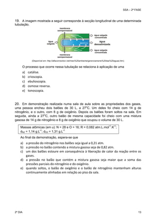 SSA – 2ª FASE

19. A imagem mostrada a seguir corresponde à secção longitudinal de uma determinada
tubulação.

(Disponível em: http://alfaconnection.net/meio%20ambiente/gerenciamento%20das%20aguas.htm)

O processo que ocorre nessa tubulação se relaciona à aplicação de uma

a)
b)
c)
d)
e)

catálise. 
crioscopia. 
ebulioscopia. 
osmose reversa. 
tonoscopia. 

20. Em demonstração realizada numa sala de aula sobre as propriedades dos gases,

uma pessoa encheu dois balões de 30 L, a 27oC. Um deles foi cheio com 14 g de
nitrogênio, e o outro, com 8 g de oxigênio. Depois os balões foram soltos na sala. Em
seguida, ainda a 27oC, outro balão de mesma capacidade foi cheio com uma mistura
gasosa de 14 g de nitrogênio e 8 g de oxigênio que ocupou o volume de 30 L.
-

-

Massas atômicas (em u): N = 28 e O = 16; R = 0,082 atm.L.mol 1.K 1;
dN2 = 1,14 g.L-1; dO2 = 1,31 g.L 1
Ao final da demonstração, espera-se que

a) a pressão do nitrogênio nos balões seja igual a 0,21 atm. 
b) a pressão no balão contendo a mistura gasosa seja de 0,82 atm. 
c) um  dos  balões  estoure  em  consequência  à  liberação de  calor  da  reação  entre  os 
gases. 
d) a  pressão  no  balão  que  contém  a  mistura  gasosa  seja  maior  que  a  soma  das 
pressões parciais do nitrogênio e do oxigênio. 
e) quando  soltos,  o  balão  de  oxigênio  e  o  balão  de  nitrogênio  mantenham  alturas 
continuamente alinhadas em relação ao piso da sala. 
 

2º DIA 	

 

13 

 