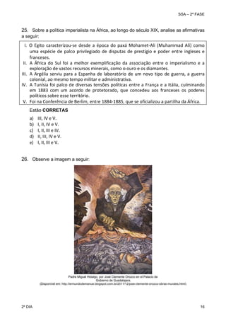 SSA – 2ª FASE

25. Sobre a política imperialista na África, ao longo do século XIX, analise as afirmativas
a seguir:

I.  O  Egito  caracterizou‐se  desde  a  época  do  paxá  Mohamet‐Ali  (Muhammad  Ali)  como 
uma  espécie  de  palco  privilegiado  de  disputas  de  prestígio  e  poder  entre  ingleses  e 
franceses. 
II. A  África  do  Sul  foi  a  melhor  exemplificação  da  associação  entre  o  imperialismo  e  a 
exploração de vastos recursos minerais, como o ouro e os diamantes. 
III. A  Argélia  serviu  para  a  Espanha  de  laboratório  de  um  novo  tipo  de  guerra,  a  guerra 
colonial, ao mesmo tempo militar e administrativa.  
IV. A Tunísia foi palco de diversas tensões políticas entre a França e a Itália, culminando 
em  1883  com  um  acordo  de  protetorado,  que  concedeu  aos  franceses  os  poderes 
políticos sobre esse território.  
V. Foi na Conferência de Berlim, entre 1884‐1885, que se oficializou a partilha da África. 
 
Estão CORRETAS

a)
b)
c)
d)
e)

III, IV e V. 
I, II, IV e V. 
I, II, III e IV. 
II, III, IV e V. 
I, II, III e V. 

 
26. Observe a imagem a seguir:

Padre Miguel Hidalgo, por José Clemente Orozco en el Palacio de
Gobierno de Guadalajara.
(Disponível em: http://ermundodemanue.blogspot.com.br/2011/12/jose-clemente-orozco-obras-murales.html)

2º DIA 	

16 

 