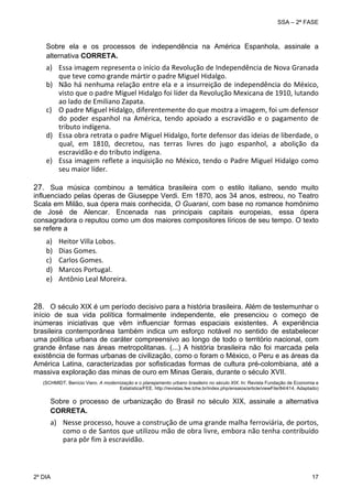 SSA – 2ª FASE

Sobre ela e os processos de independência na América Espanhola, assinale a
alternativa CORRETA.

a) Essa imagem representa o início da Revolução de Independência de Nova Granada 
que teve como grande mártir o padre Miguel Hidalgo. 
b) Não  há  nenhuma  relação  entre  ela  e  a  insurreição  de  independência  do  México, 
visto que o padre Miguel Hidalgo foi líder da Revolução Mexicana de 1910, lutando 
ao lado de Emiliano Zapata.  
c) O padre Miguel Hidalgo, diferentemente do que mostra a imagem, foi um defensor 
do  poder  espanhol  na  América,  tendo  apoiado  a  escravidão  e  o  pagamento  de 
tributo indígena. 
d) Essa obra retrata o padre Miguel Hidalgo, forte defensor das ideias de liberdade, o 
qual,  em  1810,  decretou,  nas  terras  livres  do  jugo  espanhol,  a  abolição  da 
escravidão e do tributo indígena.  
e) Essa imagem reflete a inquisição no México, tendo o Padre Miguel Hidalgo como 
seu maior líder. 
27. Sua música combinou a temática brasileira com o estilo italiano, sendo muito
influenciado pelas óperas de Giuseppe Verdi. Em 1870, aos 34 anos, estreou, no Teatro
Scala em Milão, sua ópera mais conhecida, O Guarani, com base no romance homônimo
de José de Alencar. Encenada nas principais capitais europeias, essa ópera
consagradora o reputou como um dos maiores compositores líricos de seu tempo. O texto
se refere a

a)
b)
c)
d)
e)

Heitor Villa Lobos. 
Dias Gomes. 
Carlos Gomes. 
Marcos Portugal.  
Antônio Leal Moreira. 
 
 

28. O século XIX é um período decisivo para a história brasileira. Além de testemunhar o
início de sua vida política formalmente independente, ele presenciou o começo de
inúmeras iniciativas que vêm influenciar formas espaciais existentes. A experiência
brasileira contemporânea também indica um esforço notável no sentido de estabelecer
uma política urbana de caráter compreensivo ao longo de todo o território nacional, com
grande ênfase nas áreas metropolitanas. (...) A história brasileira não foi marcada pela
existência de formas urbanas de civilização, como o foram o México, o Peru e as áreas da
América Latina, caracterizadas por sofisticadas formas de cultura pré-colombiana, até a
massiva exploração das minas de ouro em Minas Gerais, durante o século XVII.
(SCHMIDT, Benício Viero. A modernização e o planejamento urbano brasileiro no século XIX. In: Revista Fundação de Economia e
Estatística/FEE. http://revistas.fee.tche.br/index.php/ensaios/article/viewFile/84/414. Adaptado)

Sobre o processo de urbanização do Brasil no século XIX, assinale a alternativa
CORRETA.

a) Nesse processo, houve a construção de uma grande malha ferroviária, de portos, 
como o de Santos que utilizou mão de obra livre, embora não tenha contribuído 
para pôr fim à escravidão.  

2º DIA 	

17 

 