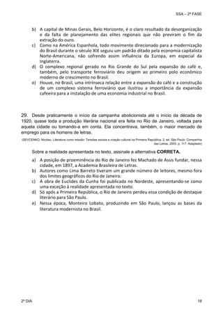 SSA – 2ª FASE

b) A capital de Minas Gerais, Belo Horizonte, é o claro resultado da desorganização 
e  da  falta  de  planejamento  das  elites  regionais  que  não  previram  o  fim  da 
extração do ouro.  
c) Como na América Espanhola, todo movimento direcionado para a modernização 
do Brasil durante o século XIX seguiu um padrão ditado pela economia capitalista 
Norte‐Americana,  não  sofrendo  assim  influência  da  Europa,  em  especial  da 
Inglaterra. 
d) O  complexo  regional  gerado  no  Rio  Grande  do  Sul  pela  expansão  do  café  e, 
também,  pelo  transporte  ferroviário  deu  origem  ao  primeiro  polo  econômico 
moderno de crescimento no Brasil. 
e) Houve, no Brasil, uma intrínseca relação entre a expansão do café e a construção 
de  um  complexo  sistema  ferroviário  que  ilustrou  a  importância  da  expansão 
cafeeira para a instalação de uma economia industrial no Brasil. 

29. Desde praticamente o início da campanha abolicionista até o início da década de
1920, quase toda a produção literária nacional era feita no Rio de Janeiro, voltada para
aquela cidade ou tomando-a em conta. Ela concentrava, também, o maior mercado de
emprego para os homens de letras.
(SEVCENKO, Nicolau. Literatura como missão: Tensões sociais e criação cultural na Primeira República. 2. ed. São Paulo: Companhia
das Letras, 2003. p. 117. Adaptado)

Sobre a realidade apresentada no texto, assinale a alternativa CORRETA.

a) A posição de proeminência do Rio de Janeiro fez Machado de Assis fundar, nessa 
cidade, em 1897, a Academia Brasileira de Letras. 
b) Autores como Lima Barreto tiveram um grande número de leitores, mesmo fora 
dos limites geográficos do Rio de Janeiro. 
c) A  obra  de  Euclides  da  Cunha  foi  publicada  no  Nordeste,  apresentando‐se  como 
uma exceção à realidade apresentada no texto. 
d) Só após a Primeira República, o Rio de Janeiro perdeu essa condição de destaque 
literário para São Paulo. 
e) Nessa  época,  Monteiro  Lobato,  produzindo  em  São  Paulo,  lançou  as  bases  da 
literatura modernista no Brasil.

2º DIA 	

18 

 