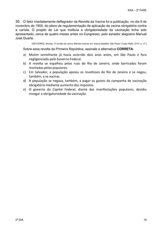 SSA – 2ª FASE

30. O fator imediatamente deflagrador da Revolta da Vacina foi a publicação, no dia 9 de
novembro de 1904, do plano de regulamentação da aplicação da vacina obrigatória contra
a varíola. O projeto de Lei que instituía a obrigatoriedade da vacinação tinha sido
apresentado, cerca de quatro meses antes no Congresso, pelo senador alagoano Manuel
José Duarte.
(SEVCENKO, Nicolau. A revolta da vacina: Mentes insanas em corpos rebeldes. São Paulo: Cosac Naify, 2010. p. 17.)

Sobre essa revolta da Primeira República, assinale a alternativa CORRETA.

a) Motim  semelhante  já  havia  ocorrido  dois  anos  antes,  em  São  Paulo  e  fora 
negligenciado pelo Governo Federal. 
b) A  revolta  se  espalhou  pelas  ruas  do  Rio  de  Janeiro,  onde  barricadas  foram 
montadas pelos populares. 
c) Em  Salvador,  a  população  apoiou  os  revoltosos  do  Rio  de  Janeiro  e  se  negou, 
também, a se vacinar. 
d) A  população  se  negava,  também,  a  pagar  os  gastos  da  campanha  de  vacinação 
obrigatória mediante aumento dos impostos. 
e) O  governo  da  Capital  Federal,  diante  das  manifestações  populares,  decidiu 
revogar a obrigatoriedade da vacinação.
 

2º DIA 	

 

19 

 