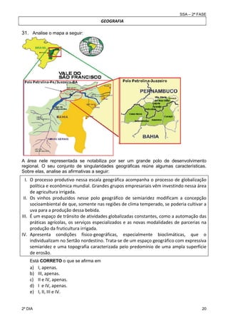 SSA – 2ª FASE

GEOGRAFIA

31. Analise o mapa a seguir:

A área nele representada se notabiliza por ser um grande polo de desenvolvimento
regional. O seu conjunto de singularidades geográficas reúne algumas características.
Sobre elas, analise as afirmativas a seguir:

I. O processo produtivo nessa escala geográfica acompanha o processo de globalização 
política e econômica mundial. Grandes grupos empresariais vêm investindo nessa área 
de agricultura irrigada.  
II. Os  vinhos  produzidos  nesse  polo  geográfico  de  semiaridez  modificam  a  concepção 
socioambiental de que, somente nas regiões de clima temperado, se poderia cultivar a 
uva para a produção dessa bebida. 
III. É um espaço de trânsito de atividades globalizadas constantes, como a automação das 
práticas  agrícolas,  os  serviços  especializados  e  as  novas  modalidades  de  parcerias  na 
produção da fruticultura irrigada. 
IV. Apresenta  condições  físico‐geográficas,  especialmente  bioclimáticas,  que  o 
individualizam no Sertão nordestino. Trata‐se de um espaço geográfico com expressiva 
semiaridez e uma topografia caracterizada pelo predomínio de uma ampla superfície 
de erosão. 
Está CORRETO o que se afirma em

a)
b)
c)
d)
e)
2º DIA 	

I, apenas. 
III, apenas. 
II e IV, apenas. 
I  e IV, apenas. 
I, II, III e IV.  
20 

 
