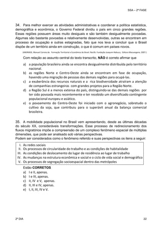 SSA – 2ª FASE

34. Para melhor exercer as atividades administrativas e coordenar a política estatística,
demográfica e econômica, o Governo Federal dividiu o país em cinco grandes regiões.
Essas regiões possuem áreas muito desiguais e são também desigualmente povoadas.
Algumas são bastante povoadas e relativamente desenvolvidas, outras se encontram em
processo de ocupação e outras estagnadas, fato que nos leva a concluir que o Brasil
dispõe de um território ainda em construção, o que é comum em países novos.
(ANDRADE, Manuel Correia de.  Formação Territorial e Econômica do Brasil. Recife: Fundação Joaquim Nabuco,  Editora Massangana, 2007.) 
 

Com relação ao assunto central do texto transcrito, NÃO é correto afirmar que

a) a população brasileira ainda se encontra desigualmente distribuída pelo território 
nacional. 
b) as  regiões  Norte  e  Centro‐Oeste  ainda  se  encontram  em  fase  de  ocupação, 
havendo uma migração de pessoas das demais regiões para ocupá‐las. 
c) a  exuberância  dos  recursos  naturais  e a   rica  biodiversidade  atraíram  a atenção 
de companhias estrangeiras  com grandes projetos para a Região Norte. 
d) a Região Sul é a menos extensa do país, distinguindo‐se das demais regiões  por 
ter sido povoada mais recentemente e ter recebido um diversificado contingente 
populacional europeu e asiático. 
e) o  povoamento  do  Centro‐Oeste  foi  iniciado  com  o  agronegócio,  sobretudo  o 
cultivo  da  soja,  que  contribuiu  para  o  superávit  anual  da  balança  comercial 
brasileira. 

 

35. A mobilidade populacional no Brasil vem apresentando, desde as últimas décadas
do século XX, consideráveis transformações. Esse processo de redirecionamento dos
fluxos migratórios impõe a compreensão de um complexo fenômeno espacial de múltiplas
dimensões, que pode ser analisado sob várias perspectivas.
Podem ser considerados como o fenômeno referido e suas perspectivas os itens a seguir:

I.
II.
III.
IV.
V.

As redes sociais 
Os processos de circularidade do trabalho e as condições de habitalidade 
As condições de deslocamento do lugar de residência ao lugar de trabalho 
As mudanças na estrutura econômica e social e o ciclo de vida social e demográfico 
Os processos de segregação socioespacial dentro das metrópoles 
 

Estão CORRETOS

a)
b)
c)
d)
e)

2º DIA 	

I e II, apenas. 
I e III, apenas. 
II, IV  e V,  apenas. 
II, III e IV, apenas. 
I, II, III, IV e V.

22 

 