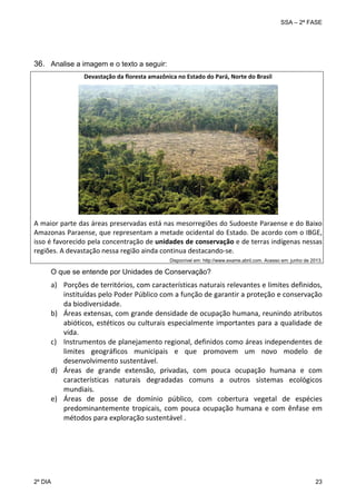 SSA – 2ª FASE

36. Analise a imagem e o texto a seguir:
Devastação da floresta amazônica no Estado do Pará, Norte do Brasil 
 

 

A maior parte das áreas preservadas está nas mesorregiões do Sudoeste Paraense e do Baixo 
Amazonas Paraense, que representam a metade ocidental do Estado. De acordo com o IBGE, 
isso é favorecido pela concentração de unidades de conservação e de terras indígenas nessas 
regiões. A devastação nessa região ainda continua destacando‐se. 
 
 

 

Disponível em: http://www.exame.abril.com. Acesso em: junho de 2013.

O que se entende por Unidades de Conservação?

a) Porções de territórios, com características naturais relevantes e limites definidos, 
instituídas pelo Poder Público com a função de garantir a proteção e conservação 
da biodiversidade. 
b) Áreas extensas, com grande densidade de ocupação humana, reunindo atributos 
abióticos, estéticos ou culturais especialmente importantes para a qualidade de 
vida. 
c) Instrumentos de planejamento regional, definidos como áreas independentes de 
limites  geográficos  municipais  e  que  promovem  um  novo  modelo  de 
desenvolvimento sustentável. 
d) Áreas  de  grande  extensão,  privadas,  com  pouca  ocupação  humana  e  com 
características  naturais  degradadas  comuns  a  outros  sistemas  ecológicos 
mundiais. 
e) Áreas  de  posse  de  domínio  público,  com  cobertura  vegetal  de  espécies 
predominantemente  tropicais,  com  pouca  ocupação  humana  e  com  ênfase  em 
métodos para exploração sustentável . 
 

2º DIA 	

23 

 