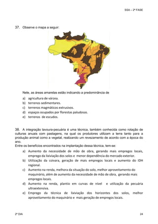 SSA – 2ª FASE

 
 

37. Observe o mapa a seguir:

 

Nele, as áreas amarelas estão indicando a predominância de

a)
b)
c)
d)
e)
 

agricultura de várzea. 
terrenos sedimentares. 
terrenos magmáticos extrusivos. 
espaços ocupados por florestas paludosas. 
terrenos  de escudos. 

 
38. A integração lavoura-pecuária é uma técnica, também conhecida como rotação de
culturas anuais com pastagens, na qual os produtores utilizam a terra tanto para a
produção animal como a vegetal, realizando um revezamento de acordo com a época do
ano.
Entre os benefícios encontrados na implantação dessa técnica, tem-se:

a) Aumento  da  necessidade  de  mão  de  obra,  gerando  mais  empregos  locais, 
emprego da lixiviação dos solos e  menor dependência do mercado exterior. 
b) Utilização  da  coivara,  geração  de  mais  empregos  locais  e  aumento  do  IDH 
regional. 
c) Aumento na renda, melhora da situação do solo, melhor aproveitamento do 
maquinário, além de aumento da necessidade de mão de obra,  gerando mais 
empregos locais. 
d) Aumento  na  renda,  plantio  em  curvas  de  nível    e  utilização  da  pecuária 
ultraextensiva.  
e) Emprego  da  técnica  de  lixiviação  dos  horizontes  dos  solos,  melhor 
aproveitamento do maquinário e  mais geração de empregos locais. 

2º DIA 	

24 

 