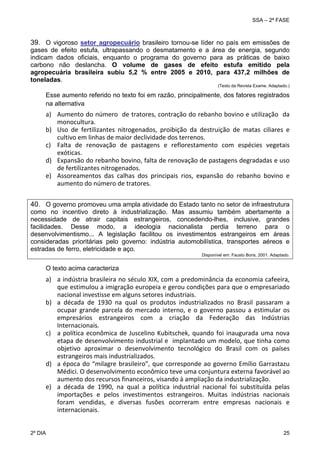 SSA – 2ª FASE

39. O vigoroso setor agropecuário brasileiro tornou-se líder no país em emissões de
gases de efeito estufa, ultrapassando o desmatamento e a área de energia, segundo
indicam dados oficiais, enquanto o programa do governo para as práticas de baixo
carbono não deslancha. O volume de gases de efeito estufa emitido pela
agropecuária brasileira subiu 5,2 % entre 2005 e 2010, para 437,2 milhões de
toneladas.
(Texto da Revista Exame. Adaptado.)

Esse aumento referido no texto foi em razão, principalmente, dos fatores registrados
na alternativa

a) Aumento do número  de tratores, contração do rebanho bovino e utilização  da 
monocultura. 
b) Uso  de  fertilizantes  nitrogenados,  proibição  da  destruição  de  matas  ciliares  e 
cultivo em linhas de maior declividade dos terrenos. 
c) Falta  de  renovação  de  pastagens  e  reflorestamento  com  espécies  vegetais 
exóticas. 
d) Expansão do rebanho bovino, falta de renovação de pastagens degradadas e uso 
de fertilizantes nitrogenados. 
e) Assoreamentos  das  calhas  dos  principais  rios,  expansão  do  rebanho  bovino  e 
aumento do número de tratores. 
 

40. O governo promoveu uma ampla atividade do Estado tanto no setor de infraestrutura
como no incentivo direto à industrialização. Mas assumiu também abertamente a
necessidade de atrair capitais estrangeiros, concedendo-lhes, inclusive, grandes
facilidades. Desse modo, a ideologia nacionalista perdia terreno para o
desenvolvimentismo... A legislação facilitou os investimentos estrangeiros em áreas
consideradas prioritárias pelo governo: indústria automobilística, transportes aéreos e
estradas de ferro, eletricidade e aço.
Disponível em: Fausto Boris, 2001. Adaptado.

O texto acima caracteriza

a) a indústria brasileira no século XIX, com a predominância da economia cafeeira, 
que estimulou a imigração europeia e gerou condições para que o empresariado 
nacional investisse em alguns setores industriais. 
b) a  década  de  1930  na  qual  os  produtos  industrializados  no  Brasil  passaram  a 
ocupar  grande  parcela  do  mercado  interno,  e  o  governo  passou  a  estimular  os 
empresários  estrangeiros  com  a  criação  da  Federação  das  Indústrias 
Internacionais. 
c) a  política  econômica  de  Juscelino  Kubitschek,  quando  foi  inaugurada  uma  nova 
etapa de desenvolvimento industrial e  implantado um modelo, que tinha como 
objetivo  aproximar  o  desenvolvimento  tecnológico  do  Brasil  com  os  países 
estrangeiros mais industrializados. 
d) a  época  do  “milagre  brasileiro”,  que  corresponde  ao  governo  Emílio  Garrastazu 
Médici. O desenvolvimento econômico teve uma conjuntura externa favorável ao 
aumento dos recursos financeiros, visando à ampliação da industrialização. 
e) a  década  de  1990,  na  qual  a  política  industrial  nacional  foi  substituída  pelas 
importações  e  pelos  investimentos  estrangeiros.  Muitas  indústrias  nacionais 
foram  vendidas,  e  diversas  fusões  ocorreram  entre  empresas  nacionais  e 
internacionais. 
2º DIA 	

25 

 