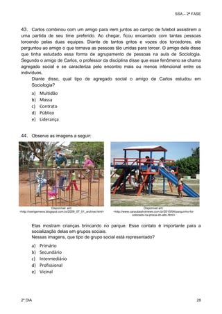 SSA – 2ª FASE

43. Carlos combinou com um amigo para irem juntos ao campo de futebol assistirem a
uma partida de seu time preferido. Ao chegar, ficou encantado com tantas pessoas
torcendo pelas duas equipes. Diante de tantos gritos e vozes dos torcedores, ele
perguntou ao amigo o que tornava as pessoas tão unidas para torcer. O amigo dele disse
que tinha estudado essa forma de agrupamento de pessoas na aula de Sociologia.
Segundo o amigo de Carlos, o professor da disciplina disse que esse fenômeno se chama
agregado social e se caracteriza pelo encontro mais ou menos intencional entre os
indivíduos.  
Diante disso, qual tipo de agregado social o amigo de Carlos estudou em
Sociologia? 
 

a)
b)
c)
d)
e)

Multidão 
Massa 
Contrato 
Público 
Liderança 

 
44. Observe as imagens a seguir:

Disponível em:
<http://ostrigemeos.blogspot.com.br/2009_07_01_archive.html>

Disponível em:
<http://www.caraubashotnews.com.br/2010/04/parquinho-foicolocado-na-praca-do-alto.html>

Elas mostram crianças brincando no parque. Esse contato é importante para a
socialização delas em grupos sociais.
Nessas imagens, que tipo de grupo social está representado?

a)
b)
c)
d)
e)

2º DIA 	

Primário 
Secundário 
Intermediário 
Profissional 
Vicinal 

28 

 