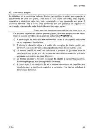 SSA – 2ª FASE

45. Leia o texto a seguir:
Ser cidadão é ter a garantia de todos os direitos civis, políticos e sociais que asseguram a 
possibilidade  de  uma  vida  plena.  Esses  direitos  não  foram  conferidos,  mas  exigidos, 
integrados  e  assumidos  pelas  leis,  pelas  autoridades  e  pela  população  em  geral.  A 
cidadania  também  não  é  dada,  mas  construída  em  um  processo  de  organização, 
participação e intervenção social de indivíduos ou de grupos sociais.
TOMAZI, Nelson Dacio. Sociologia para o ensino médio. São Paulo: Saraiva, 2010, p. 139.

Ele enumera os principais direitos que compõem a cidadania e como essa se forma.
Sobre o assunto contido no texto, assinale a alternativa INCORRETA.

 

a) A  participação  da  população  em  movimentos  sociais  é  um  aspecto  importante 
para o surgimento da cidadania. 
b) O  direito  à  educação  básica  e  à  saúde  são  exemplos  de  direito  social,  pois 
permitem ao cidadão ter acesso aos aspectos essenciais de convivência social. 
c) Os  direitos  citados  no  texto  têm  como  base  o  princípio  da  igualdade  entre  os 
membros  de  um  grupo,  mas  não  podem  ser  considerados  universais,  pois  cada 
sociedade os interpreta de modo diferente. 
d) Os  direitos  políticos  se  referem  ao  acesso  do  cidadão  à  representação  política, 
escolhida pelo grupo mais privilegiado da sociedade. 
e) A  constituição  é  um  conjunto  de  leis  e  normas  que  devem  ser  seguidas  pela 
população  com  o  objetivo  de  organizar  a  sociedade.  Esse  tipo  de  cidadania  é 
denominado de formal. 
 

2º DIA 	

29 

 
