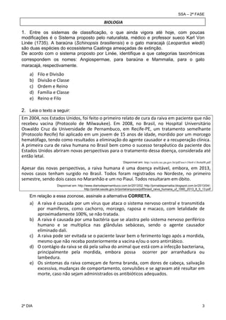 SSA – 2ª FASE

BIOLOGIA
 

1. Entre os sistemas de classificação, o que ainda vigora até hoje, com poucas
modificações é o Sistema proposto pelo naturalista, médico e professor sueco Karl Von
Linée (1735). A baraúna (Schinopsis brasiliensis) e o gato maracajá (Leopardus wiedii)
são duas espécies do ecossistema Caatinga ameaçadas de extinção.
De acordo com o sistema proposto por Linée, identifique a que categorias taxonômicas
correspondem os nomes: Angiospermae, para baraúna e Mammalia, para o gato
maracajá, respectivamente.
 

 

a)
b)
c)
d)
e)

Filo e Divisão 
Divisão e Classe 
Ordem e Reino 
Família e Classe 
Reino e Filo 

2. Leia o texto a seguir:
 

Em 2004, nos Estados Unidos, foi feito o primeiro relato de cura da raiva em paciente que não 
recebeu  vacina  (Protocolo  de  Milwaukee).  Em  2008,  no  Brasil,  no  Hospital  Universitário 
Oswaldo  Cruz  da  Universidade  de  Pernambuco,  em  Recife‐PE,  um  tratamento  semelhante 
(Protocolo Recife) foi aplicado em um jovem de 15 anos de idade, mordido por um morcego 
hematófago, tendo como resultados a eliminação do agente causador e a recuperação clínica. 
A primeira cura de raiva humana no Brasil bem como o sucesso terapêutico da paciente dos 
Estados Unidos abriram novas perspectivas para o tratamento dessa doença, considerada até 
então letal.  
 
Disponível em: http://scielo.iec.pa.gov.br/pdf/ess/v18n4/v18n4a08.pdf

Apesar  das  novas  perspectivas,  a  raiva  humana  é  uma  doença  evitável,  embora,  em  2013, 
novos  casos  tenham  surgido  no  Brasil.  Todos  foram  registrados  no  Nordeste,  no  primeiro 
semestre, sendo dois casos no Maranhão e um no Piauí. Todos resultaram em óbito.
 
 

Disponível em: http://www.diariodepernambuco.com.br/2013/02; http://jornaldaparnaiba.blogspot.com.br/2013/04/;
http://portal.saude.gov.br/portal/arquivos/pdf/brasil_raiva_humana_uf_1990_2013_8_5_13.pdf

Em relação a essa zoonose, assinale a alternativa CORRETA.

a) A raiva é causada por um vírus que ataca o sistema nervoso central e transmitida 
por  mamíferos,  como  cachorro,  morcego,  raposa  e  macaco,  com  letalidade  de 
aproximadamente 100%, se não tratada. 
b) A raiva é causada por uma bactéria que se alastra pelo sistema nervoso periférico 
humano  e  se  multiplica  nas  glândulas  sebáceas,  sendo  o  agente  causador 
eliminado dali.  
c) A raiva pode ser evitada se o paciente lavar bem o ferimento logo após a mordida, 
mesmo que não receba posteriormente a vacina e/ou o soro antirrábico. 
d) O contágio da raiva se dá pela saliva do animal que está com a infecção bacteriana, 
principalmente  pela  mordida,  embora  possa    ocorrer  por  arranhadura  ou 
lambedura. 
e) Os sintomas da raiva começam de forma branda, com dores de cabeça, salivação 
excessiva, mudanças de comportamento, convulsões e se agravam até resultar em 
morte, caso não sejam administrados os antibióticos adequados.

 
 

2º DIA 	

3 

 