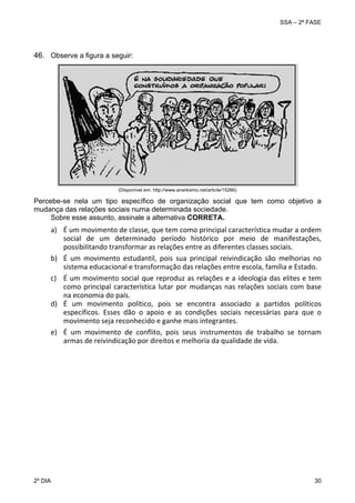 SSA – 2ª FASE

 
46. Observe a figura a seguir:

(Disponível em: http://www.anarkismo.net/article/15266)

Percebe-se nela um tipo específico de organização social que tem como objetivo a
mudança das relações sociais numa determinada sociedade.
Sobre esse assunto, assinale a alternativa CORRETA.

 

a) É um movimento de classe, que tem como principal característica mudar a ordem 
social  de  um  determinado  período  histórico  por  meio  de  manifestações, 
possibilitando transformar as relações entre as diferentes classes sociais. 
 
b) É  um  movimento  estudantil,  pois  sua  principal  reivindicação  são  melhorias  no 
sistema educacional e transformação das relações entre escola, família e Estado. 
c) É  um  movimento  social  que  reproduz  as relações  e a  ideologia  das  elites  e tem 
como  principal  característica  lutar  por  mudanças  nas  relações  sociais  com  base 
na economia do país. 
d) É  um  movimento  político,  pois  se  encontra  associado  a  partidos  políticos 
específicos.  Esses  dão  o  apoio  e  as  condições  sociais  necessárias  para  que  o 
movimento seja reconhecido e ganhe mais integrantes. 
 
e) É  um  movimento  de  conflito,  pois  seus  instrumentos  de  trabalho  se  tornam 
armas de reivindicação por direitos e melhoria da qualidade de vida. 

 

2º DIA 	

 

30 

 