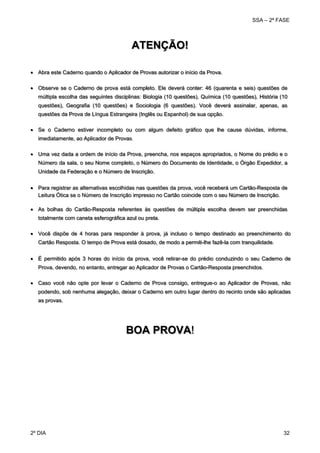 SSA – 2ª FASE

ATENÇÃO!
 Abra este Caderno quando o Aplicador de Provas autorizar o início da Prova.
 Observe se o Caderno de prova está completo. Ele deverá conter: 46 (quarenta e seis) questões de
múltipla escolha das seguintes disciplinas: Biologia (10 questões), Química (10 questões), História (10
questões), Geografia (10 questões) e Sociologia (6 questões). Você deverá assinalar, apenas, as
questões da Prova de Língua Estrangeira (Inglês ou Espanhol) de sua opção.
 Se o Caderno estiver incompleto ou com algum defeito gráfico que lhe cause dúvidas, informe,
imediatamente, ao Aplicador de Provas.
 Uma vez dada a ordem de início da Prova, preencha, nos espaços apropriados, o Nome do prédio e o
Número da sala, o seu Nome completo, o Número do Documento de Identidade, o Órgão Expedidor, a
Unidade da Federação e o Número de Inscrição.
 Para registrar as alternativas escolhidas nas questões da prova, você receberá um Cartão-Resposta de
Leitura Ótica se o Número de Inscrição impresso no Cartão coincide com o seu Número de Inscrição.
 As bolhas do Cartão-Resposta referentes às questões de múltipla escolha devem ser preenchidas
totalmente com caneta esferográfica azul ou preta.
 Você dispõe de 4 horas para responder à prova, já incluso o tempo destinado ao preenchimento do
Cartão Resposta. O tempo de Prova está dosado, de modo a permiti-lhe fazê-la com tranquilidade.
 É permitido após 3 horas do início da prova, você retirar-se do prédio conduzindo o seu Caderno de
Prova, devendo, no entanto, entregar ao Aplicador de Provas o Cartão-Resposta preenchidos.
 Caso você não opte por levar o Caderno de Prova consigo, entregue-o ao Aplicador de Provas, não
podendo, sob nenhuma alegação, deixar o Caderno em outro lugar dentro do recinto onde são aplicadas
as provas.

BOA PROVA!
 
 
 

2º DIA 	

32 

 