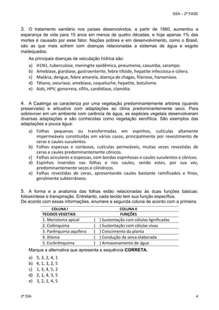 SSA – 2ª FASE

3. O tratamento sanitário nos países desenvolvidos, a partir de 1880, aumentou a
esperança de vida para 15 anos em menos de quatro décadas, e hoje apenas 1% das
mortes é causado por esse fator. Nações pobres e em desenvolvimento, como o Brasil,
são as que mais sofrem com doenças relacionadas a sistemas de água e esgoto
inadequados.
 

 
 

As principais doenças de veiculação hídrica são:

a)
b)
c)
d)
e)

H1N1, tuberculose, meningite epidêmica, pneumonia, caxumba, sarampo. 
Amebíase, giardíase, gastroenterite, febre tifoide, hepatite infecciosa e cólera. 
Malária, dengue, febre amarela, doença de chagas, filariose, hanseníase. 
Tétano, oxiuríase, amebíase, coqueluche, hepatite, botulismo. 
Aids, HPV, gonorreia, sífilis, candidíase, clamídia. 

4. A Caatinga se caracteriza por uma vegetação predominantemente arbórea (quando
preservada) e arbustiva com adaptações ao clima predominantemente seco. Para
sobreviver em um ambiente com carência de água, as espécies vegetais desenvolveram
diversas adaptações e são conhecidas como vegetação xerofítica. São exemplos das
adaptações a pouca água:
  

a) Folhas  pequenas  ou  transformadas  em  espinhos,  cutículas  altamente 
impermeáveis  constituídas  em  vários  casos,  principalmente  por  revestimento  de 
ceras e caules suculentos. 
b) Folhas  espessas  e  coriáceas,  cutículas  permeáveis,  muitas  vezes  revestidas  de 
ceras e caules predominantemente cônicos. 
c) Folhas aciculares e espessas, com bordas espinhosas e caules suculentos e cônicos. 
d) Espinhos  inseridos  nas  folhas  e  nos  caules,  sendo  estes,  por  sua  vez, 
predominantemente secos e cilíndricos. 
e) Folhas  revestidas  de  ceras,  apresentando  caules  bastante  ramificados  e  finos, 
geralmente subterrâneos. 
 

5. A forma e a anatomia das folhas estão relacionadas às duas funções básicas:
fotossíntese e transpiração. Entretanto, cada tecido tem sua função específica.
De acordo com essas informações, enumere a segunda coluna de acordo com a primeira.
 

 COLUNA I 
TECIDOS VEGETAIS 

1. Meristema apical 
2. Colênquima 
3. Parênquima aquífero 
4. Xilema 
5. Esclerênquima  
 

COLUNA II 
FUNÇÕES

(    ) Sustentação com células lignificadas 
(    ) Sustentação com células vivas 
(    ) Crescimento da planta 
(    ) Condução da seiva elaborada 
(    ) Armazenamento de água 

Marque a alternativa que apresenta a sequência CORRETA.

a)
b)
c)
d)
e)
2º DIA 	

5, 3, 2, 4, 1 
4, 1, 3, 2, 5 
1, 3, 4, 5, 2 
2, 1, 4, 3, 5 
3, 2, 1, 4, 5 
4 

 