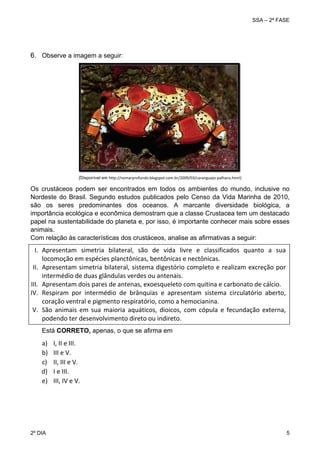 SSA – 2ª FASE

 

6. Observe a imagem a seguir:

(Disponível em http://nomarprofundo.blogspot.com.br/2009/03/caranguejo‐palhaco.html)

 

Os crustáceos podem ser encontrados em todos os ambientes do mundo, inclusive no
Nordeste do Brasil. Segundo estudos publicados pelo Censo da Vida Marinha de 2010,
são os seres predominantes dos oceanos. A marcante diversidade biológica, a
importância ecológica e econômica demostram que a classe Crustacea tem um destacado
papel na sustentabilidade do planeta e, por isso, é importante conhecer mais sobre esses
animais.
Com relação às características dos crustáceos, analise as afirmativas a seguir:

I. Apresentam  simetria  bilateral,  são  de  vida  livre  e  classificados  quanto  a  sua 
locomoção em espécies planctônicas, bentônicas e nectônicas. 
II. Apresentam  simetria  bilateral,  sistema  digestório  completo  e  realizam  excreção  por 
intermédio de duas glândulas verdes ou antenais.  
III. Apresentam dois pares de antenas, exoesqueleto com quitina e carbonato de cálcio. 
IV. Respiram  por  intermédio  de  brânquias  e  apresentam  sistema  circulatório  aberto, 
coração ventral e pigmento respiratório, como a hemocianina. 
V. São  animais  em  sua  maioria  aquáticos,  dioicos,  com  cópula  e  fecundação  externa, 
podendo ter desenvolvimento direto ou indireto. 
 
Está CORRETO, apenas, o que se afirma em

a)
b)
c)
d)
e)
 
 

2º DIA 	

I, II e III. 
III e V. 
II, III e V. 
I e III. 
III, IV e V. 
 

5 

 