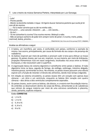 SSA – 2ª FASE

7. Leia o trecho da música Samarica Parteira, interpretada por Luiz Gonzaga.
 

.... 
‐ Lula! 
‐ Pronto patrão. 
‐ Monte na bestinha melada e risque. Vá ligeiro buscar Samarica parteira que Juvita já tá 
com dô de menino. 
.....‐ Foi a maior carreira que eu dei na minha vida... 
Piriri piriri .... uma cancela: nheeeiim ... pá... ...Um rancho... 
‐ Au au!... 
‐ Tá me estranhan'o cruvina? Era cruvina mermo. Balançô o rabo. 
‐ Não sei porque cachorro de pobe tem sempre nome de peixe: é cruvina, traíra, piaba, 
matrinxã, baleia, piranha.... 

Disponível em: http://letras.mus.br/luiz-gonzaga/392697/. Adaptado.

Analise as afirmativas a seguir:
 

I. A  baleia,  um  mamífero,  por  vezes,  é  confundida  com  peixes,  conforme  o  exemplo  da 
música. Isso ocorre, principalmente, por causa do formato do seu corpo e da presença de 
nadadeiras. 
II. As baleias respiram por meio de pulmões e precisam subir à tona para efetuar as trocas 
gasosas. Os peixes ósseos, por sua vez, respiram, na sua maioria, por meio de brânquias, 
projeções filamentosas ricas em vasos sanguíneos, localizados nos arcos entre as fendas 
branquiais, e não necessitam subir à superfície. 
 
III. A organização básica do sistema digestório é semelhante entre peixes e baleias. O tubo 
digestório  inicia  na  boca,  seguida  da  faringe,  do  esôfago,  estômago,  intestino  delgado, 
intestino grosso, terminando no ânus. No entanto, os peixes ósseos possuem uma válvula 
espiral com a função de retardar o trânsito dos alimentos, dando mais tempo à digestão. 
 
IV. Em  relação  ao  sistema  circulatório,  os  peixes  ósseos  têm  um  coração  com  apenas  duas 
câmaras  –  um  átrio  e  um  ventrículo,  enquanto  as  baleias  têm  coração  com  quatro 
câmaras – dois átrios e dois ventrículos completamente separados. 
 
V. Os peixes ósseos, assim como as baleias, são dioicos, e a maioria tem fecundação interna. 
Os embriões se desenvolvem dentro do corpo da fêmea, alimentando‐se de substâncias 
que  retiram  do  sangue  materno  por  meio  de  uma  estrutura  semelhante  à  placenta, 
sendo, portanto, espécies vivíparas.
 

Estão CORRETAS

a)
b)
c)
d)
e)
 

2º DIA 	

I, II e III. 
I, II e IV. 
II, III e IV. 
II, III e V. 
III e IV. 
 

6 

 