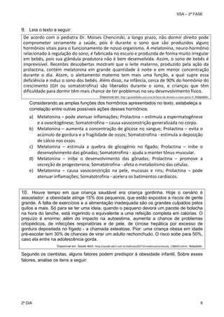SSA – 2ª FASE

9. Leia o texto a seguir:
De  acordo  com  o  pediatra  Dr.  Moises  Chencinski,  a  longo  prazo,  não  dormir  direito  pode 
comprometer  seriamente  a  saúde,  pois  é  durante  o  sono  que  são  produzidos  alguns 
hormônios vitais para o funcionamento de nosso organismo. A melatonina, neuro‐hormônio 
relacionado à regulação do sono, é fabricada no escuro e produzida de forma muito irregular 
em bebês, pois sua glândula produtora não é bem desenvolvida. Assim, o sono de bebês é 
imprevisível.  Recentes  descobertas  mostram  que  o  leite  materno,  produzido  pela  ação  da 
prolactina,  contém  melatonina  em  grande  quantidade  à  noite  e  em  menor  concentração 
durante  o  dia.  Assim,  o  aleitamento  materno  tem  mais  uma  função,  a  qual  supre  essa 
deficiência e induz o sono dos bebês. Além disso, na infância, cerca de 90% do hormônio do 
crescimento  (GH  ou  somatotrofina)  são  liberados  durante  o  sono,  e  crianças  que  têm 
dificuldade para dormir têm mais chance de ter problemas no seu desenvolvimento físico.  
 
Disponível em: http://guiadobebe.uol.com.br/hora-de-dormir-o-sono-parte-4. Adaptado.

Considerando as amplas funções dos hormônios apresentados no texto, estabeleça a
correlação entre outras possíveis ações desses hormônios.

 

a) Melatonina – pode atenuar inflamações; Prolactina – estimula a espermatogênese 
e a ovocitogênese; Somatotrofina – causa vasoconstrição generalizada no corpo. 
b) Melatonina – aumenta a concentração de glicose no sangue; Prolactina – evita o 
acúmulo de gordura e a fragilidade de ossos; Somatotrofina ‐ estimula a deposição 
de cálcio nos ossos. 
c) Melatonina  –  estimula  a  quebra  de  glicogênio  no  fígado;  Prolactina  –  inibe  o 
desenvolvimento das gônadas; Somatotrofina ‐ ajuda a manter tônus muscular. 
d) Melatonina  –  inibe  o  desenvolvimento  das  gônadas;  Prolactina  –  promove  a 
secreção de progesterona; Somatotrofina ‐ afeta o metabolismo das células. 
e) Melatonina  –  causa  vasoconstrição  na  pele,  mucosas  e  rins;  Prolactina  –  pode 
atenuar inflamações; Somatotrofina ‐ acelera os batimentos cardíacos. 
 

10. Houve tempo em que criança saudável era criança gordinha. Hoje o cenário é
assustador: a obesidade atinge 15% dos pequenos, que estão expostos a riscos de gente
grande. A falta de exercícios e a alimentação inadequada são os grandes culpados pelos
quilos a mais. Só para se ter uma ideia, quando o pequeno devora um pacote de bolacha
na hora do lanche, está ingerindo o equivalente a uma refeição completa em calorias. O
prejuízo é enorme: além do impacto na autoestima, aumenta a chance de problemas
ortopédicos, de infecções respiratórias e de pele, de cirrose hepática por excesso de
gordura depositada no fígado - a chamada esteatose. Pior: uma criança obesa em idade
pré-escolar tem 30% de chances de virar um adulto rechonchudo. O risco sobe para 50%,
caso ela entre na adolescência gorda.
Disponível em: Saúde Abril: http://saude.abril.com.br/edicoes/0273/medicina/conteudo_138650.shtml. Adaptado.

Segundo os cientistas, alguns fatores podem predispor à obesidade infantil. Sobre esses
fatores, analise os itens a seguir:

2º DIA 	

8 

 