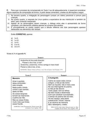 SSA – 3ª Fase
1º Dia Página 10
8. Para que o processo de compreensão do Texto 3 se dê adequadamente, é essencial considerar
alguns aspectos da composição da tirinha. A partir desse comentário, analise as afirmações a seguir.
I. No terceiro quadro, a indagação do personagem cumpre um roteiro previsível e comum para
crianças.
II. No quarto quadro, a resposta de Linus quebra a expectativa de seu interlocutor e também do
leitor, pelo conteúdo inesperado.
III. Apesar de os personagens serem crianças, o diálogo entre eles é apresentado de forma
complexa, com elementos voltados apenas ao universo dos adultos.
IV. É principalmente no quarto quadro que a atitude reflexiva dos dois personagens aparece
destacada nos elementos não verbais.
Estão CORRETAS, apenas:
a) I e II.
b) I e III.
c) I e IV.
d) II e III.
e) III e IV.
Textos 4, 5 e 6 (questão 9)
Texto 4
Texto 5 Texto 6
Memória
Amar o perdido
deixa confundido
este coração.
Nada pode o olvido
contra o sem sentido
apelo do Não.
As coisas tangíveis
tornam-se insensíveis
à palma da mão.
Mas as coisas findas,
muito mais que lindas,
essas ficarão.
ANDRADE, Carlos Drummond de. Poesia e prosa. Rio
de Janeiro: Nova Aguilar, 1988.
O Autógrafo
Calma ao copiar estes versos
antigos: a mão já não treme
Nem se inquieta: não é mais a asa
No voo interrogante do poema.
A mão já não devora
Tanto papel: nem se refreia
Na letra miúda e desenhada
Com que canalizar sua explosão.
O tempo do poema não há mais;
Há seu espaço, esta pedra
Indestrutível, imóvel, mesma
E ao alcance da memória
Até o desespero, o tédio.
MELO NETO, João Cabral. Museu de tudo. In: Obra
completa. Rio de Janeiro: Nova Aguilar, 1994.
Andorinha lá fora está dizendo:
_ “Passei o dia à toa, à toa!”
Andorinha, andorinha, minha cantiga é mais triste!
Passei a vida à toa, à toa...
BANDEIRA, Manuel. Seleta em Prosa e verso. Rio de Janeiro: José Olympio, 1975.
 