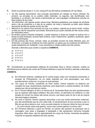 SSA – 3ª Fase
1º Dia Página 11
9. Sobre os poemas (textos 4, 5 e 6), coloque V nas afirmativas verdadeiras e F nas falsas.
( ) Os três poemas demonstram uma evolução ascendente em relação ao lirismo intimista. No
primeiro, as emoções do eu poético estão implícitas; no segundo, são identificadas com
facilidade e, no terceiro, são claras e demarcadas por uma linguagem confessional, peculiar ao
fazer poético de seu autor.
( ) Em Andorinha, com apenas quatro versos livres, Bandeira estabelece uma relação de similitude
entre o dia da andorinha e a vida do eu poético, de modo a transmitir ao leitor certa tristeza
decorrente da falta de sentido do fluir da vida.
( ) Memória é um poema lírico amoroso em que o eu poético, valendo-se do termo olvido, mostra-
se feliz por não ter esquecido sua amada. Estrutura-se por quatro estrofes de três versos curtos,
em redondilha menor.
( ) No terceiro poema intitulado Autógrafo, o poeta relaciona o tempo da criação do poema com o
tempo do texto finalizado, produto dado à leitura, coisa “indestrutível”, grafado e publicado, agora
sujeito a decifrações.
( ) Os três poemas são líricos, contudo, neles, as emoções ocorrem de modo diferente, pois, em
Andorinha, a emoção se evidencia de modo explícito, ao passo que se condensa em Memória e
quase desaparece em Autógrafo, o que caracteriza a criação poética dos três autores.
Assinale a alternativa que contém a sequência CORRETA.
a) F F F V V
b) V F V F V
c) V V V V F
d) F F F F V
e) F V F V V
10. Considerando as peculiaridades estéticas de Guimarães Rosa e Clarice Lispector, analise as
afirmativas que se referem aos contos de Primeiras Histórias e Laços de Família e assinale a alternativa
CORRETA. .
a) Em Primeiras Histórias, coletânea de 21 contos longos, todos com narradores oniscientes, à
exceção de Pirlimpsiquice, há um relato realizado por uma personagem, que narra
acontecimentos vividos por um grupo do qual participa.
b) Em Laços de Família, constituído de treze contos, Clarice Lispector se distancia por
completo de suas características anteriores, pois desenvolve a mesma temática: da mulher
casada que não se submete ao marido.
c) Em A Terceira Margem do Rio e A menina de lá, Guimarães Rosa cria dois acontecimentos
que se explicam pela lógica cotidiana. Nos dois contos, os elementos do cotidiano e a vida
simples do homem do campo são temas comuns, que fazem parte do dia a dia da maioria
das personagens roseanas.
d) No conto A Galinha, Clarice Lispector personifica a ave que revela sentimentos maternais,
que são semelhantes aos de uma velha mãe. O comportamento da ave convence o pai e a
filha de que deve deixá-la viver, como se pode observar no discurso direto do dono da casa:
“_ Se você mandar matar esta galinha, nunca mais comerei galinha na minha vida!”
e) Em Primeiras Histórias e Laços de Família, os autores não parecem se preocupar com a
mensagem, pois neles a linguagem é despojada e não apresentam nenhuma inovação
linguística. Além disso, não há, especialmente em Laços de Família, momentos de epifania,
inovando os aspectos estéticos dos dois autores.
 