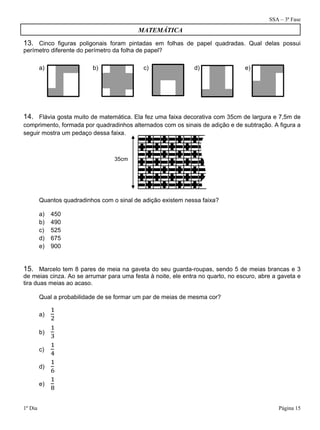 SSA – 3ª Fase
1º Dia Página 15
13. Cinco figuras poligonais foram pintadas em folhas de papel quadradas. Qual delas possui
perímetro diferente do perímetro da folha de papel?
14. Flávia gosta muito de matemática. Ela fez uma faixa decorativa com 35cm de largura e 7,5m de
comprimento, formada por quadradinhos alternados com os sinais de adição e de subtração. A figura a
seguir mostra um pedaço dessa faixa.
Quantos quadradinhos com o sinal de adição existem nessa faixa?
a) 450
b) 490
c) 525
d) 675
e) 900
15. Marcelo tem 8 pares de meia na gaveta do seu guarda-roupas, sendo 5 de meias brancas e 3
de meias cinza. Ao se arrumar para uma festa à noite, ele entra no quarto, no escuro, abre a gaveta e
tira duas meias ao acaso.
Qual a probabilidade de se formar um par de meias de mesma cor?
a)
b)
c)
d)
e) 	
a) b) c) d) e)
MATEMÁTICA
35cm
 
