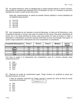 SSA – 3ª Fase
1º Dia Página 17
19. No planeta Pressorius, todos os habitantes têm a mesma pressão arterial no mesmo momento.
Essa pressão é calculada pela expressão P(t)=115+35cos(2t), em que t é o momento no qual ela é
calculada em minutos, a partir da zero hora do dia.
Quais são, respectivamente, os valores da pressão máxima (sistólica) e mínima (diastólica) de
um habitante desse planeta?
a) 115 e 35
b) 117 e 33
c) 120 e 80
d) 150 e 80
e) 150 e 35
20. Num campeonato de surf realizado na praia de Maracaípe, no litoral sul de Pernambuco, cinco
competidores disputam o primeiro lugar após uma bateria de três provas. Eles serão classificados de
acordo com a sua média aritmética de pontos, após essa bateria. Em caso de empate na média, o
desempate e a classificação do primeiro colocado serão feitos em favor da pontuação mais regular. O
quadro a seguir apresenta o desempenho dos cinco competidores no campeonato.
Competidor/Desempenho Prova 1 Prova 2 Prova 3 Mediana Desvio-
Padrão
João 3,0 6,0 6,0 6,0 1,91
Miguel 3,0 9,0 3,0 3,0 3,83
Paulo 7,0 4,0 4,0 4,0 1,41
Artur 5,0 4,0 6,0 5,0 0,82
Caio 5,0 7,0 3,0 5,0 1,63
Com base no quadro e no desempenho dos competidores, quem foi o primeiro colocado nesse
campeonato de surf?
a) João
b) Miguel
c) Paulo
d) Artur
e) Caio
21. Dispondo de cordas de comprimentos iguais, Thiago construiu um quadrado ao passo que
Henrique construiu um círculo.
A área do quadrado construído por Thiago equivale a quantos por cento da área do círculo
construído por Henrique?
a) 75%
b) 60%
c) 85%
d) 70%
e) 42%
Considere 3
 