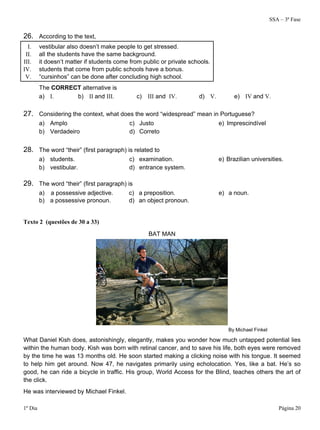 SSA – 3ª Fase
1º Dia Página 20
26. According to the text,
I. vestibular also doesn’t make people to get stressed.
II. all the students have the same background.
III. it doesn’t matter if students come from public or private schools.
IV. students that come from public schools have a bonus.
V. “cursinhos” can be done after concluding high school.
The CORRECT alternative is
a) I. b) II and III. c) III and IV. d) V. e) IV and V.
27. Considering the context, what does the word “widespread” mean in Portuguese?
a) Amplo c) Justo e) Imprescindível
b) Verdadeiro d) Correto
28. The word “their” (first paragraph) is related to
a) students. c) examination. e) Brazilian universities.
b) vestibular. d) entrance system.
29. The word “their” (first paragraph) is
a) a possessive adjective. c) a preposition. e) a noun.
b) a possessive pronoun. d) an object pronoun.
Texto 2 (questões de 30 a 33)
BAT MAN
By Michael Finkel
What Daniel Kish does, astonishingly, elegantly, makes you wonder how much untapped potential lies
within the human body. Kish was born with retinal cancer, and to save his life, both eyes were removed
by the time he was 13 months old. He soon started making a clicking noise with his tongue. It seemed
to help him get around. Now 47, he navigates primarily using echolocation. Yes, like a bat. He’s so
good, he can ride a bicycle in traffic. His group, World Access for the Blind, teaches others the art of
the click.
He was interviewed by Michael Finkel.
 