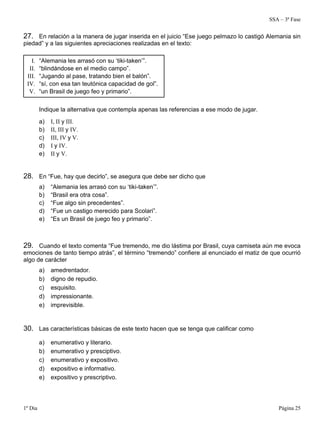 SSA – 3ª Fase
1º Dia Página 25
27. En relación a la manera de jugar inserida en el juicio “Ese juego pelmazo lo castigó Alemania sin
piedad” y a las siguientes apreciaciones realizadas en el texto:
I. “Alemania les arrasó con su ‘tiki-taken’”.
II. “blindándose en el medio campo”.
III. “Jugando al pase, tratando bien el balón”.
IV. “sí, con esa tan teutónica capacidad de gol”.
V. “un Brasil de juego feo y primario”.
Indique la alternativa que contempla apenas las referencias a ese modo de jugar.
a) I, II y III.
b) II, III y IV.
c) III, IV y V.
d) I y IV.
e) II y V.
28. En “Fue, hay que decirlo”, se asegura que debe ser dicho que
a) “Alemania les arrasó con su ‘tiki-taken’”.
b) “Brasil era otra cosa”.
c) “Fue algo sin precedentes”.
d) “Fue un castigo merecido para Scolari”.
e) “Es un Brasil de juego feo y primario”.
29. Cuando el texto comenta “Fue tremendo, me dio lástima por Brasil, cuya camiseta aún me evoca
emociones de tanto tiempo atrás”, el término “tremendo” confiere al enunciado el matiz de que ocurrió
algo de carácter
a) amedrentador.
b) digno de repudio.
c) esquisito.
d) impressionante.
e) imprevisible.
30. Las características básicas de este texto hacen que se tenga que calificar como
a) enumerativo y literario.
b) enumerativo y presciptivo.
c) enumerativo y expositivo.
d) expositivo e informativo.
e) expositivo y prescriptivo.
 