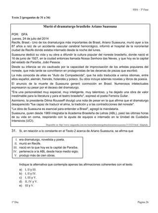 SSA – 3ª Fase
1º Dia Página 26
Texto 2 (preguntas de 31 a 34)
Murió el dramaturgo brasileño Ariano Suassuna
POR: DPA
jueves, 24 de julio del 2014
Recife, Brasil.- Uno de los dramaturgos más importantes de Brasil, Ariano Suassuna, murió ayer a los
87 años a raíz de un accidente vascular cerebral hemorrágico, informó el hospital de la nororiental
ciudad de Recife donde estaba internado desde la noche del lunes.
Suassuna dedicó su vida y su obra a difundir la cultura popular del noreste brasileño, donde nació el
16 de junio de 1927, en la ciudad entonces llamada Nossa Senhora das Neves, y que hoy es la capital
del estado de Paraíba, João Pessoa.
Desde su infancia se vio cautivado por la capacidad de improvisación de los artistas populares del
noreste, que más tarde se convirtieron en protagonistas de las decenas de piezas que escribió.
La más conocida de ellas es "Auto da Compadecida", que ha sido traducida a varios idiomas, entre
ellos español, alemán, francés, holandés y polaco. Su obra incluye además novelas y libros de poesía.
El anuncio de la muerte de Suassuna generó conmoción en Brasil. Numerosos intelectuales
expresaron su pesar por el deceso del dramaturgo.
"Era una personalidad muy especial, muy inteligente, muy talentoso, y ha dejado una obra de valor
inestimable para la literatura y para el teatro brasileño", expresó el poeta Ferreira Gullar.
Asimismo, la presidente Dilma Rousseff divulgó una nota de pesar en la que afirma que el dramaturgo
desaparecido "fue capaz de traducir el alma, la tradición y a las contradicciones del noreste".
"La obra de Suassuna es esencial para entender a Brasil", agregó la mandataria.
Suassuna, quien desde 1969 integraba la Academia Brasileña de Letras (ABL), pasó las últimas horas
de su vida en coma, respirando con la ayuda de equipos e internado en la Unidad de Cuidados
Intensivos (UCI).
Disponible en: http://www.vanguardia.com.mx/murioeldramaturgobrasilenoarianosuassuna-2122223.html. Adaptado.
31. Si, en relación a lo constante en el Texto 2 acerca de Ariano Suassuna, se afirma que
I. era dramaturgo, novelista y poeta.
II. murió en Recife.
III. nació en la que hoy es la capital de Paraíba.
IV. pertenecía a la ABL desde hace medio siglo.
V. produjo más de cien obras.
Indique la alternativa que contempla apenas las afirmaciones coherentes con el texto.
a) I, II y III.
b) I, II y IV.
c) I, III y V.
d) II, IV y V.
e) III y V.
 