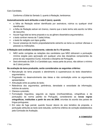 SSA – 3ª Fase
1º Dia Página 3
Caro Candidato,
Conforme o Edital do Seriado 3, quanto à Redação, lembramos:
Automaticamente será atribuída a nota 0 (zero), quando
 a folha de Redação estiver identificada por assinatura, rubrica ou qualquer sinal
identificador;
 a folha de Redação estiver em branco, mesmo que o texto tenha sido escrito na folha
de rascunho;
 houver fuga total ao tema proposto e ou ao gênero dissertativo-argumentativo;
 o texto contiver menos de 7 (sete) linhas;
 o texto for redigido com lápis grafite;
 houver presença de trecho propositadamente estranho ao tema ou contiver ofensas a
pessoas ou instituições.
A Redação será avaliada isoladamente, valendo de 0 a 10 pontos.
 NÃO serão corrigidas as redações dos candidatos que NÃO obtiverem a pontuação
mínima exigida para aprovação em qualquer uma das disciplinas componentes da
prova do seu respectivo Curso, incluindo a disciplina de Português.
 Será eliminado do SSA 3 o Candidato que, nessa parte da prova, não obtiver o mínimo
de 2 (dois) pontos.
Na avaliação do tema produzido, serão considerados os seguintes critérios:
 Manutenção do tema proposto e atendimento à superestrutura do texto dissertativo-
argumentativo;
 Progressão no desenvolvimento das ideias e não contradição entre os argumentos
apresentados;
 Articulação entre as partes do texto;
 Relevância dos argumentos; pertinência, densidade e veracidade da informação;
indícios de autoria;
 Clareza e precisão;
 Formulação linguística, segundo as regras (morfossintáticas, ortográficas e de
pontuação) da norma padrão do Português, considerando as novas regras
ortográficas, instituídas a partir do ano de 2008, oriundas do acordo dos países de
língua portuguesa;
 Em caso de fuga parcial, quando houver desvio do eixo temático da proposta, a
pontuação atribuída ao texto será reduzida, conforme critérios de correção estabelecidos
pela Comissão de Avaliação.
A COMISSÃO
 
