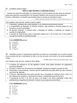 SSA – 3ª Fase
1º Dia Página 31
41. Considere o texto a seguir:
Sobre o saber filosófico e a liberdade humana
Quando nos referimos à liberdade, de maneira geral, é preciso admitir que são vários os enfoques
pelos quais podemos compreendê-la. Se ninguém é solitário, pois convive na comunidade dos
homens, a liberdade é um desafio que permeia todos os campos da atividade humana.
ARANHA, Maria Lúcia; MARTINS, Maria Helena. Temas de Filosofia, 1992, p. 115.
Com relação a esse assunto, analise os itens a seguir:
I. A liberdade, analisada sob a ótica filosófica, é um problema extremamente simples.
II. A singularidade da liberdade, na filosofia moderna, está atrelada à natureza própria do ser
humano e a suas necessidades.
III. Na filosofia medieval, o enfoque sobre a liberdade foi refletido e analisado em relação à
questão da religiosidade.
IV. A doutrina do determinismo sobre a liberdade enfatiza que o ser humano tem o livre-arbítrio;
seu agir tem escolha e autodeterminação.
Estão CORRETOS apenas
a) I, II e III.
b) II, III e IV.
c) III e IV.
d) II e III.
e) I, III e IV.
42. Aristóteles já dizia: A característica específica do homem em comparação com os outros animais
é que somente ele tem o sentimento do bem e do mal, do justo e do injusto e de outras qualidades
morais.
(COTRIM, Gilberto. Fundamentos da Filosofia, 2002, p. 263.)
Com relação a esse assunto, analise os itens abaixo:
I. O homem por natureza é um Ser apolítico e social. Suas ações envolvem um julgamento
amoral da realidade.
II. Somente o homem faz uso dos juízos de realidade, deixando à margem os juízos de valor.
III. Comparado a outros animais, o homem não tem sentimento dos juízos éticos de valor, somente
dos juízos de realidade.
IV. O homem, diferentemente dos outros animais, tem a faculdade de distinguir entre o bem e o
mal. Nessa linha condutiva, o sentimento do dever é característica peculiar humana.
V. O sentimento do bem e do mal, do justo e do injusto e de outras qualidades morais são
características singulares da natureza humana no que tange aos juízos éticos.
Estão CORRETOS apenas
a) II, IV e V.
b) IV e V.
c) I, II e III.
d) III e IV.
e) I, IV e V.
 