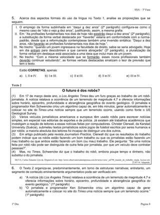 SSA – 3ª Fase
1º Dia Página 8
5. Acerca dos aspectos formais do uso da língua no Texto 1, analise as proposições que se
seguem.
I. O emprego da forma sublinhada em “daqui a dez anos” (2º parágrafo) configura-se como o
mesmo caso de “não o vejo a dez anos”, justificando, assim, a mesma grafia.
II. Em: “As profissões fundamentais nos dias de hoje não existirão daqui a dez anos” (2º parágrafo),
a substituição da forma verbal destacada por “haverão” estaria em conformidade com a norma-
padrão, desde que a reformulação contemplasse também uma inversão sintática: “Daqui a dez
anos, não haverão as profissões fundamentais nos dias de hoje.”.
III. No trecho: “quando um jovem ingressava na faculdade de direito, sabia se seria advogado. Hoje
em dia entram para descobrirem a que carreira abraçarão” (3º parágrafo), a pluralização da
forma verbal em destaque está associada a uma ideia que inclui mais de um jovem.
IV. No trecho: “Com a mesma velocidade que se formarão, esses novos profissionais também
deverão continuar estudando”, as formas verbais destacadas sinalizam o teor de previsão que
tem o texto.
Estão CORRETAS, apenas:
a) I, II e IV. b) I e III. c) II e III. d) II e IV. e) III e IV.
Texto 2
O futuro é dos robôs?
(1) Em 17 de março deste ano, o Los Angeles Times deu um furo graças ao trabalho de um robô-
jornalista. A notícia relatava a ocorrência de um terremoto de magnitude 4,7 e oferecia informações
sobre horário, epicentro, profundidade e abrangência geográfica do evento geológico. O jornalista e
programador Ken Schwencke criou um algoritmo capaz de, em três minutos, gerar automaticamente e
colocar no site do Times uma notícia sempre que um terremoto ocorre, usando como fonte o US
Geological Survey.
(2) Vários veículos jornalísticos americanos e europeus têm usado robôs para escrever notícias
simples, em especial nas editorias de esportes e de polícia. Já existem até trabalhos acadêmicos que
investigam a reação de leitores a essas notícias feitas por computadores. Christer Clerwall, da Karstad
University (Suécia), submeteu textos jornalísticos sobre jogos de futebol escritos por seres humanos e
por robôs: a maioria absoluta dos leitores foi incapaz de distinguir uns dos outros.
(3) Em artigo publicado pela revista Journalism Practice, Clerwall diz que os resultados do trabalho
podem indicar que os robôs estão fazendo um bom trabalho ou que os jornalistas estão fazendo um
mau trabalho ou que ambos estão fazendo um bom (ou mau) trabalho. Ele pergunta: “Se uma notícia
feita por robô não pode ser distinguida de outra feita por jornalista, por que um veículo deve contratar
pessoas?”.
(4) Mas, no Times, Schwencke diz que o trabalho do robô, embora poupe tempo e dinheiro, não
substitui o do jornalista.
SILVA, Carlos Eduardo Lins da. Disponível em: http://www.observatoriodaimprensa.com.br/news/view/_ed798_mundo_do_trabalho_muda. Acesso em:
21/07/14. Adaptado.
6. O Texto 2 organiza-se, predominantemente, em torno de estruturas narrativas; entretanto, um
segmento de conteúdo eminentemente argumentativo pode ser verificado em:
a) “A notícia (do Los Angeles Times) relatava a ocorrência de um terremoto de magnitude 4,7 e
oferecia informações sobre horário, epicentro, profundidade e abrangência geográfica do
evento geológico.” (1º parágrafo)
b) “O jornalista e programador Ken Schwencke criou um algoritmo capaz de gerar
automaticamente e colocar no site do Times uma notícia sempre que um terremoto ocorre.”
(1º parágrafo)
 
