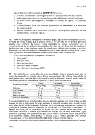 A partir dos dados apresentados, é CORRETO afirmar que

a) o criseno é uma mistura carcinogênica formada por duas moléculas de naftaleno. 
b) todos os possíveis isômeros constitucionais do 1‐metil‐criseno são carcinogênicos. 
c) os  metil‐crisenos  carcinogênicos,  presentes  na  fumaça  do  cigarro,  são  isômeros 
óticos. 
d) o  4‐metil‐criseno  é  um  dos  isômeros  geométricos  do  metil‐criseno  que  apresenta 
carcinogenicidade. 
e) existem  hidrocarbonetos  aromáticos  policíclicos,  carcinogênicos,  presentes  na  fase 
condensada da fumaça de cigarro. 

18. Parte de um depósito clandestino de materiais pegou fogo e intoxicou algumas pessoas.
O laudo da perícia indicou que a queima criminosa de um lote de um produto comercial
causou esse problema de saúde. Testes realizados na perícia confirmaram que o
revestimento era de um polímero termoplástico, formado por um único tipo de monômero.
Verificou-se que o fogo queimou parte do revestimento plástico que envolvia o produto.
Apesar de uma das características desse polímero ser a baixa taxa de propagação de chama,
parte significativa do material queimou e liberou uma nuvem tóxica contendo HCl.
Qual o produto queimado no depósito clandestino?

a)
b)
c)
d)
e)

Garrafas PET 
Pneus de moto 
Sacos de polietileno 
Sacolas de papel artesanal 
Fios elétricos recobertos com PVC 

19. Com sabor leve e reconhecido pela sua cremosidade e textura, o iogurte grego caiu no
gosto da população do mundo inteiro. Essas características são obtidas pela adição de
ingredientes como creme de leite, leite integral e gelatina. O quadro a seguir mostra algumas
das diferenças entre a variedade de iogurte encontrada nos supermercados.
Aspecto analisado
Calorias
Carboidratos
Proteínas
Gorduras totais
Gorduras saturadas

Grego
1 pote (100 g)
115 cal
16 g
5,1 g
7,5 g
5,1 g

Tradicional
1/2 pote (100 g)
51 cal
1,9 g
4,1 g
3g
1,8 g

Desnatado
1/2 pote (100 g)
41 cal
5,8 g
3,8 g
0,3 g
0,2 g

O iogurte grego também tem chamado a atenção por outro aspecto. Em Nova Iorque, um dos
lugares em que a sobremesa faz mais sucesso, a indústria percebeu que, a partir de um
subproduto da fabricação do iogurte, é possível gerar energia para abastecer as unidades de
produção. A principal indústria fabricante da sobremesa nos EUA envia o subproduto do
iogurte para estações de tratamento de águas residuais. Nesses locais, que ficam nas
imediações da fábrica, o material é processado em tanques com bactérias anaeróbias. O gás
liberado é queimado para produzir outro gás, que é vinte e uma vezes menos prejudicial ao
meio ambiente. Depois, esse produto é enviado para o motor, gerando uma energia
mecânica, que é levada para um transformador onde se torna energia elétrica.
(Disponível em: http://saude.abril.com.br/emagrece-brasil/iogurte-grego.shtml e de http://noticias.discoverybrasil.uol.com.br. Adaptado.)

 
2º DIA 
 

 
 

 
 

 
11

 
